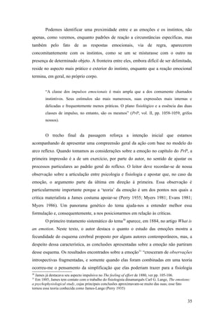 Podemos identificar uma proximidade entre e as emoções e os instintos, não
apenas, como veremos, enquanto padrões de reação a circunstâncias específicas, mas
também pelo fato de as respostas emocionais, via de regra, aparecerem
concomitantemente com os instintos, como se um se misturasse com o outro na
presença de determinado objeto. A fronteira entre eles, embora difícil de ser delimitada,
reside no aspecto mais prático e exterior do instinto, enquanto que a reação emocional
termina, em geral, no próprio corpo.
“A classe dos impulsos emocionais é mais ampla que a dos comumente chamados
instintivos. Seus estímulos são mais numerosos, suas expressões mais internas e
delicadas e frequentemente menos práticas. O plano fisiológico e a essência das duas
classes de impulso, no entanto, são os mesmos” (PrP, vol. II, pp. 1058-1059, grifos
nossos).
O trecho final da passagem reforça a intenção inicial que estamos
acompanhando de apresentar uma compreensão geral da ação com base no modelo do
arco reflexo. Quando tomamos as considerações sobre a emoção no capítulo do PrP, a
primeira impressão é a de um exercício, por parte do autor, no sentido de ajustar os
processos particulares ao padrão geral do reflexo. O leitor deve recordar-se de nossa
observação sobre a articulação entre psicologia e fisiologia e apostar que, no caso da
emoção, o argumento parte da última em direção à primeira. Essa observação é
particularmente importante porque a ‘teoria’ da emoção é um dos pontos nos quais a
crítica materialista a James costuma apoiar-se (Perry 1935; Myers 1981; Evans 1981;
Myers 1986). Um panorama genético do tema ajuda-nos a entender melhor essa
formulação e, consequentemente, a nos posicionarmos em relação às críticas.
O primeiro tratamento sistemático do tema30
aparece, em 1884, no artigo What is
an emotion. Neste texto, o autor destaca o quanto o estudo das emoções mostra a
fecundidade do esquema cerebral proposto por alguns autores contemporâneos, mas, a
despeito dessa característica, as conclusões apresentadas sobre a emoção não partiram
desse esquema. Os resultados encontrados sobre a emoção31
“cresceram de observações
introspectivas fragmentadas, e somente quando elas foram combinadas em uma teoria
ocorreu-me o pensamento da simplificação que elas poderiam trazer para a fisiologia
30
James já destacava seu aspecto impulsivo no The feeling of effort de 1880, ver pp. 105-106.
31
Em 1885, James tem contato com o trabalho do fisiologista dinamarquês Carl G. Lange, The emotions:
a psychophysiological study, cujas principais conclusões aproximavam-se muito das suas; esse fato
tornou essa teoria conhecida como James-Lange (Perry 1935)
35
 