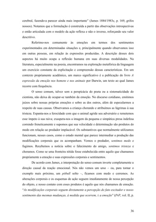 cerebral, fazendo-a parecer ainda mais importante” (James 1884/1983c, p. 169, grifos
nossos). Notamos que a formulação é construída a partir das observações introspectivas
e então articulada com o modelo da ação reflexa e não o inverso, reforçando seu valor
descritivo.
Referimo-nos comumente às emoções em termos dos sentimentos
experimentados em determinadas situações e, principalmente quando observamos isso
em outras pessoas, em relação às expressões produzidas. A descrição desses dois
aspectos há muito ocupa a reflexão humana em suas diversas modalidades. Na
literatura, especialmente na poesia, encontramos na exploração metafórica da linguagem
um exercício constante da explicitação e compreensão dessas características. Em um
contexto propriamente acadêmico, um marco significativo é a publicação do livro A
expressão da emoção nos homens e nos animais por Darwin, um texto ao qual James
recorre com frequência.
O senso comum, talvez sem a perspicácia do poeta ou a sistematicidade do
cientista, não deixa de ocupar-se também da emoção. No discurso cotidiano, emitimos
juízos sobre nossas próprias emoções e sobre as dos outros, além de especularmos a
respeito de suas causas. Observamos a criança chorando e atribuímos as lágrimas à sua
tristeza. Espanta-nos a ferocidade com que o animal agride seu adversário e remetemos
esse ímpeto à sua raiva; exaspera-nos a imagem da pequena e simpática presa indefesa
correndo freneticamente e supomos que sua velocidade e determinação são produtos do
medo em relação ao predador implacável. Os substantivos que normalmente utilizamos
funcionam, nesses casos, como o estado mental que parece intermediar a produção das
modificações corporais que os acompanham. Vemos o predador, sentimos medo e
fugimos. Recebemos a notícia sobre o falecimento do amigo, sentimos tristeza e
choramos. Como se uma fronteira nítida fosse estabelecida entre aquilo que chamamos
propriamente a emoção e suas expressões corporais e sentimentos.
De acordo com James, a interpretação do senso comum inverte completamente a
direção causal da reação emocional. Nós não vemos um urso – ou, para tornar o
exemplo mais próximo, um pitbull solto –, ficamos com medo e corremos. As
alterações corporais e os esquemas de ação seguem imediatamente de nossa percepção
do objeto, e nosso contato com esses produtos é aquilo que nós chamamos de emoção.
“As modificações corporais seguem diretamente a percepção do fato excitador e nosso
sentimento das mesmas mudanças, à medida que ocorrem, É a emoção” (PrP, vol. II, p.
36
 