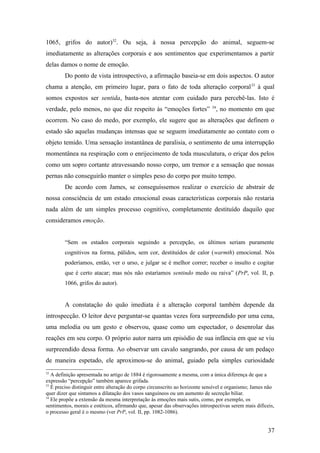 1065, grifos do autor)32
. Ou seja, à nossa percepção do animal, seguem-se
imediatamente as alterações corporais e aos sentimentos que experimentamos a partir
delas damos o nome de emoção.
Do ponto de vista introspectivo, a afirmação baseia-se em dois aspectos. O autor
chama a atenção, em primeiro lugar, para o fato de toda alteração corporal33
à qual
somos expostos ser sentida, basta-nos atentar com cuidado para percebê-las. Isto é
verdade, pelo menos, no que diz respeito às “emoções fortes” 34
, no momento em que
ocorrem. No caso do medo, por exemplo, ele sugere que as alterações que definem o
estado são aquelas mudanças intensas que se seguem imediatamente ao contato com o
objeto temido. Uma sensação instantânea de paralisia, o sentimento de uma interrupção
momentânea na respiração com o enrijecimento de toda musculatura, o eriçar dos pelos
como um sopro cortante atravessando nosso corpo, um tremor e a sensação que nossas
pernas não conseguirão manter o simples peso do corpo por muito tempo.
De acordo com James, se conseguíssemos realizar o exercício de abstrair de
nossa consciência de um estado emocional essas características corporais não restaria
nada além de um simples processo cognitivo, completamente destituído daquilo que
consideramos emoção.
“Sem os estados corporais seguindo a percepção, os últimos seriam puramente
cognitivos na forma, pálidos, sem cor, destituídos de calor (warmth) emocional. Nós
poderíamos, então, ver o urso, e julgar se é melhor correr; receber o insulto e cogitar
que é certo atacar; mas nós não estaríamos sentindo medo ou raiva” (PrP, vol. II, p.
1066, grifos do autor).
A constatação do quão imediata é a alteração corporal também depende da
introspecção. O leitor deve perguntar-se quantas vezes fora surpreendido por uma cena,
uma melodia ou um gesto e observou, quase como um espectador, o desenrolar das
reações em seu corpo. O próprio autor narra um episódio de sua infância em que se viu
surpreendido dessa forma. Ao observar um cavalo sangrando, por causa de um pedaço
de maneira espetado, ele aproximou-se do animal, guiado pela simples curiosidade
32
A definição apresentada no artigo de 1884 é rigorosamente a mesma, com a única diferença de que a
expressão “percepção” também aparece grifada.
33
É preciso distinguir entre alteração do corpo circunscrito ao horizonte sensível e organismo; James não
quer dizer que sintamos a dilatação dos vasos sanguíneos ou um aumento de secreção biliar.
34
Ele propõe a extensão da mesma interpretação às emoções mais sutis, como, por exemplo, os
sentimentos, morais e estéticos, afirmando que, apesar das observações introspectivas serem mais difíceis,
o processo geral é o mesmo (ver PrP, vol. II, pp. 1082-1086).
37
 