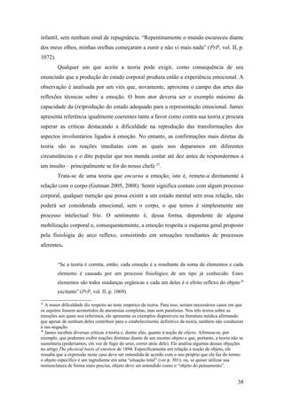infantil, sem nenhum sinal de repugnância. “Repentinamente o mundo escureceu diante
dos meus olhos, minhas orelhas começaram a zunir e não vi mais nada” (PrP, vol. II, p.
1072).
Qualquer um que aceite a teoria pode exigir, como consequência de seu
enunciado que a produção do estado corporal produza então a experiência emocional. A
observação é analisada por um viés que, novamente, aproxima o campo das artes das
reflexões técnicas sobre a emoção. O bom ator deveria ser o exemplo máximo da
capacidade da (re)produção do estado adequado para a representação emocional. James
apresenta referência igualmente coerentes tanto a favor como contra sua teoria e procura
superar as críticas destacando a dificuldade na reprodução das transformações dos
aspectos involuntários ligados à emoção. No entanto, as confirmações mais diretas da
teoria são as reações imediatas com as quais nos deparamos em diferentes
circunstâncias e o dito popular que nos manda contar até dez antes de respondermos a
um insulto – principalmente se for do nosso chefe 35
.
Trata-se de uma teoria que encarna a emoção; isto é, remete-a diretamente à
relação com o corpo (Gutman 2005, 2008). Sentir significa contato com algum processo
corporal, qualquer menção que possa existir a um estado mental sem essa relação, não
poderá ser considerada emocional, sem o corpo, o que temos é simplesmente um
processo intelectual frio. O sentimento é, dessa forma, dependente de alguma
mobilização corporal e, consequentemente, a emoção respeita o esquema geral proposto
pela fisiologia do arco reflexo, consistindo em sensações resultantes de processos
aferentes.
“Se a teoria é correta, então, cada emoção é a resultante da soma de elementos e cada
elemento é causado por um processo fisiológico de um tipo já conhecido. Estes
elementos são todos mudanças orgânicas e cada um deles é o efeito reflexo do objeto36
excitante” (PrP, vol. II, p. 1069).
35
A maior dificuldade diz respeito ao teste empírico da teoria. Para isso, seriam necessários casos em que
os sujeitos fossem acometidos de anestesias completas, mas sem paralisias. Nos três textos sobre as
emoções aos quais nos referimos, ele apresenta os exemplos disponíveis na literatura médica afirmando
que apesar de nenhum deles contribuir para o estabelecimento definitivo da teoria, também não conduzem
à sua negação.
36
James recebeu diversas críticas à teoria e, dentre elas, quanto à noção de objeto. Afirmou-se, por
exemplo, que podemos exibir reações distintas diante de um mesmo objeto e que, portanto, a teoria não se
sustentaria (poderíamos, em vez de fugir do urso, correr atrás dele). Ele analisa algumas dessas objeções
no artigo The physical basis of emotion de 1894. Especificamente em relação à noção de objeto, ele
ressalta que a expressão neste caso deve ser entendida de acordo com o uso próprio que ele faz do termo:
o objeto específico é um ingrediente em uma “situação total” (ver p. 301); ou, se quiser utilizar sua
nomenclatura de forma mais precisa, objeto deve ser entendido como o “objeto do pensamento”.
38
 