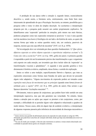 A produção de sua época sobre a emoção é, segundo James, essencialmente
descritiva e, sendo assim, a literatura seria, esteticamente, uma fonte bem mais
interessante de aprendizado do que a Psicologia. Sua teoria, no entanto, possibilita que a
pesquisa sobre o tema vá além da simples descrição. Ao aceitarmos a interpretação
proposta por ele, a pesquisa pode assumir um caráter propriamente explicativo. Se
identificamos uma ‘expressão’ particular às emoções, pelo menos nas mais básicas,
podemos perguntar como tais expressões tornaram-se possíveis “e isso é uma questão
real da mecânica (mechanics) fisiológica de um lado e da história de outro, as quais (da
mesma forma que todas as outras questões reais), são, em essência, passíveis de
resposta, mesmo que esta seja difícil de encontrar” (PrP, vol. II, p. 1070).
Tal investigação deve ser orientada por duas questões fundamentais: 1) “Que efeitos
difusivos especiais os vários objetos especiais e experiências subjetivas excitam? e 2)
Como eles vêm a excitá-los?” (PrP, vol. II p. 1091, grifos do autor). A primeira questão
é respondida a partir de um levantamento preciso das transformações a que o organismo
está exposto em cada emoção, um inventário que deve incluir além da ‘expressão’ as
transformações viscerais e glandulares37
. A segunda é uma questão genética e leva
diretamente à história evolutiva, ampliando, dessa forma, o sentido de explicação.
James se refere a uma tradição, especificamente Darwin e Spencer, que trata as
expressões emocionais como formas mais brandas de ações que devem ter possuído
algum valor adaptativo. “Alguns movimentos de expressão podem ser tomados como
repetições mais fracas de movimentos que no princípio (quando eram fortes) foram de
utilidade para o sujeito” (PrP, vol. II p. 1091, grifos do autor). Elas seriam o que
Spencer denomina “excitações nascentes” 38
.
Obviamente, trata-se apenas de conjecturas, que podem fazer todo sentido em uma
interpretação regressiva, mas que não garantem sua veracidade. No entanto, James
chama a atenção para as ações que sequer se prestam a tais conjecturas, como, por
exemplo, a dificuldade de se postular algum valor adaptativo relacionado a quadros de
medo intenso. Nesses casos, além de algum tipo de acidente evolutivo, a interpretação
de algumas respostas passaria pela inferência da necessidade de descargas necessárias a
37
James retoma essa questão da delimitação precisa da expressão de cada emoção no artigo de 1894,
afirmando que pode haver uma faixa de variação individual, desde que haja uma identidade funcional (ver
pp. 303-304).
38
No caso do medo, por exemplo, o fato dos cães mostrarem os caninos e rosnar estaria relacionado com
a utilidade no passado desses gestos em situações extremas.
39
 