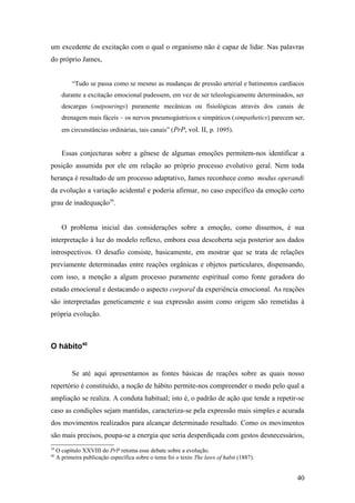 um excedente de excitação com o qual o organismo não é capaz de lidar. Nas palavras
do próprio James,
“Tudo se passa como se mesmo as mudanças de pressão arterial e batimentos cardíacos
durante a excitação emocional pudessem, em vez de ser teleologicamente determinados, ser
descargas (outpourings) puramente mecânicas ou fisiológicas através dos canais de
drenagem mais fáceis – os nervos pneumogástricos e simpáticos (simpathetics) parecem ser,
em circunstâncias ordinárias, tais canais” (PrP, vol. II, p. 1095).
Essas conjecturas sobre a gênese de algumas emoções permitem-nos identificar a
posição assumida por ele em relação ao próprio processo evolutivo geral. Nem toda
herança é resultado de um processo adaptativo, James reconhece como modus operandi
da evolução a variação acidental e poderia afirmar, no caso específico da emoção certo
grau de inadequação39
.
O problema inicial das considerações sobre a emoção, como dissemos, é sua
interpretação à luz do modelo reflexo, embora essa descoberta seja posterior aos dados
introspectivos. O desafio consiste, basicamente, em mostrar que se trata de relações
previamente determinadas entre reações orgânicas e objetos particulares, dispensando,
com isso, a menção a algum processo puramente espiritual como fonte geradora do
estado emocional e destacando o aspecto corporal da experiência emocional. As reações
são interpretadas geneticamente e sua expressão assim como origem são remetidas à
própria evolução.
O hábito40
Se até aqui apresentamos as fontes básicas de reações sobre as quais nosso
repertório é constituído, a noção de hábito permite-nos compreender o modo pelo qual a
ampliação se realiza. A conduta habitual; isto é, o padrão de ação que tende a repetir-se
caso as condições sejam mantidas, caracteriza-se pela expressão mais simples e acurada
dos movimentos realizados para alcançar determinado resultado. Como os movimentos
são mais precisos, poupa-se a energia que seria desperdiçada com gestos desnecessários,
39
O capítulo XXVIII do PrP retoma esse debate sobre a evolução.
40
A primeira publicação específica sobre o tema foi o texto The laws of habit (1887).
40
 