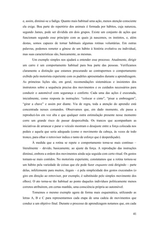 e, assim, diminui-se a fadiga. Quanto mais habitual uma ação, menos atenção consciente
ela exige. Boa parte do repertório dos animais é formada por hábitos, cuja natureza,
segundo James, pode ser dividida em dois grupos. Existe um conjunto de ações que
funcionam segundo esse princípio com as quais já nascemos, os instintos, e, além
destas, somos capazes de tornar habituais algumas rotinas voluntárias. Em outras
palavras, podemos remeter a gênese de um hábito à história evolutiva ou individual,
mas suas características são, basicamente, as mesmas.
Um exemplo simples nos ajudará a entender esse processo. Atualmente, dirigir
um carro é um comportamento habitual para boa parte das pessoas. Verificamos
claramente a distinção que estamos procurando ao contrapormos o comportamento
exibido pelo motorista experiente com os padrões apresentados durante a aprendizagem.
As primeiras lições são, em geral, recomendações sistemáticas e insistentes dos
instrutores sobre a sequência precisa dos movimentos e os cuidados necessários para
conduzir o automóvel com segurança e conforto. Cada uma das ações é executada,
inicialmente, como resposta às instruções: “colocar o cinto”, “pisar a embreagem”,
“girar a chave” e assim por diante. Via de regra, toda a atenção do aprendiz está
concentrada nesses comandos. Observamos que, em dado momento, ele passa a
reproduzi-los em voz alta e que qualquer outra estimulação presente nesse momento
corre um grande risco de passar despercebida. Os trancos que acompanham as
iniciativas de arrancar e parar o veículo mostram o desajuste entre a força colocada nos
pedais e aquela que seria adequada (como o movimento da cabeça, às vezes de todo
tronco, para olhar o retrovisor indica o tanto de esforço que é desperdiçado).
À medida que a rotina se repete o comportamento torna-se mais contínuo –
literalmente – devido, basicamente, ao ajuste da força. A reprodução das instruções
diminui, embora a ordem dos movimentos ainda seja seguida com certo ritual. Os gestos
tornam-se mais contidos. No motorista experiente, constatamos que a rotina tornou-se
um hábito pela variedade de coisas que ele pode fazer enquanto está dirigindo – parte
delas, infelizmente para muitos, ilegais – e pela simplicidade dos gestos executados (o
giro em direção ao retrovisor, por exemplo, é substituído pelo simples movimento dos
olhos). O ato torna-se tão habitual ao ponto daqueles indivíduos politicamente menos
corretos atribuírem, em certas manhãs, uma consciência própria ao automóvel.
Tomemos o mesmo exemplo agora de forma mais esquemática, utilizando as
letras A, B e C para representarmos cada etapa de uma cadeia de movimentos que
conduz a um objetivo final. Durante o processo de aprendizagem notamos que, em cada
41
 