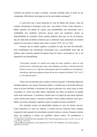 controlar sua posição ao sentar e articular a pressão realizada sobre as teclas de um
computador, dificilmente seria capaz de enviar uma simples mensagem43
.
A explicação que o autor apresenta no caso do hábito não remete, como de
costume, diretamente à Fisiologia; neste caso, ela conduz à Física. Como dissemos, o
hábito significa um padrão de reação, cuja probabilidade está relacionada com a
estabilidade das condições (devemos pensar tanto nas exigências quanto na
disponibilidade de variações). Neste sentido, podemos dizer que “as leis da Natureza
não são nada além de hábitos imutáveis que os diferentes tipos elementares de matéria
seguem em suas ações e reações umas sobre as outras” (PrP, vol. I, p. 109).
Notamos que no mundo orgânico os padrões de ação são mais diversificados.
Esta variabilidade está intimamente relacionada com a possibilidade desse tipo de
matéria ceder à pressão gradual de alguma força de forma a acomodar-se; isto é, ela
depende de sua maleabilidade.
“Plasticidade, portanto, no sentido mais amplo do termo, significa a posse de uma
estrutura fraca o suficiente para ceder a uma influência, mas forte o suficiente para não
fazê-lo de uma só vez. Cada fase relativamente estável de equilíbrio em tal estrutura é
marcada por aquilo que podemos chamar de um novo conjunto de hábitos” (PrP, vol. I,
p. 110, grifos do autor).
Trata-se de um princípio que se aplica à matéria em geral. A fechadura depois de
utilizada algumas vezes parece funcionar melhor; o caminho que a enxurrada abriu por
entre as árvores facilitará o escoamento da água na próxima vez, assim como as notas
executadas no violino por mãos hábeis imprimirão nas fibras da madeira um padrão
muito mais interessante. A resistência vencida uma vez exigirá de uma futura repetição
menor esforço para atingir os mesmos resultados. Neste sentido, podemos dizer que o
hábito, em termos estruturais, significa a ação no sentido da menor resistência44
.
Esse princípio mostra sua plasticidade máxima no caso do sistema nervoso.
Como indicamos no início do capítulo, o sistema nervoso funciona como estrutura
responsável pela captação da estimulação sensorial, interna e externa. Enquanto sistema
físico sua tendência é manter seu equilíbrio interno estável. Se entendermos a
43
O argumento é retirado de Henry Maudsley (1835-1918) The physiology of mind ver PrP, vol. I, p. 118
e vol. III, pp. 1315-1316.
44
James atribui esse argumento a Léon Dumont (1837-1877) “De l’habitude” Revue philosophique, 1
(abril/1876), 321-366.
43
 