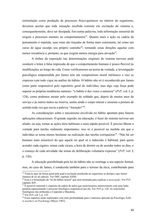 estimulação como produção de processos físico-químicos no interior do organismo,
devemos aceitar que toda sensação recebida consiste em excitação do sistema e,
consequentemente, deve ser dissipada. Em outras palavras, toda informação sensorial dá
origem a processos mentais ou comportamentos45
. Quanto mais a ação ou cadeia de
pensamento é repetida, suas rotas são traçadas de forma mais consistente, tal como um
curso de água esculpe seu próprio caminho46
; tornando essas direções aquelas com
menor resistência e, portanto, as que exigem menos energia para ativação47
.
A ênfase da exposição nas determinações originais do sistema nervoso pode
conduzir o leitor à falsa impressão de que o comportamento humano é pouco flexível às
modificações ao longo da vida. Como verificaremos na teoria da vontade, a investigação
psicológica empreendida por James tem um compromisso moral intrínseco e isso se
expressa com todo vigor na análise do hábito. O hábito não só é reconhecido por James
como parte responsável pelo repertório geral do indivíduo, mas algo cuja força pode
superar as próprias tendências naturais: “o hábito é dez vezes a natureza” (PrP, vol. I, p.
124), como podemos atestar pelo exemplo do soldado que, depois de muitos anos de
serviço e já outros tantos na reserva, sentia ainda o corpo retesar e assumia a postura de
sentido toda vez que ouvia a palavra “Atenção!”48
.
As considerações sobre o mecanismo envolvido no hábito apontam para futuras
aplicações educacionais. O grande segredo, na educação, é fazer do sistema nervoso um
aliado; ou seja, tornar as ações úteis habituais o mais rápido possível. É preciso liberar a
vontade para tarefas realmente importantes; isso só é possível na medida em que o
indivíduo se torna menos hesitante na realização das tarefas corriqueiras49
. “Não há ser
humano mais miserável do que aquele no qual só a indecisão é habitual, para quem
acender cada cigarro, tomar cada xícara, a hora de dormir ou de acordar todos os dias, e
o começo de cada atividade são temas de deliberação voluntária expressa” (PrP, vol. I,
p. 126).
A educação possibilitada pela lei do hábito não se restringe a seu aspecto formal,
mas, no caso de James, é conduzida também para o terreno da ética, contribuindo para
45
Trata-se aqui da forma geral pela qual a excitação produzida no organismo se dissipa e que James
chamou de lei da difusão. Ver PRP, capítulo XXIII.
46
Essa é a formulação da “lei do hábito neural” que será retomada para explicar a associação. Ver PrP,
capítulo XIV.
47
É possível remontar o esquema da cadeia de ações que mencionamos anteriormente com uma linha
paralela representando o processo fisiológico responsável por ela. Ver PrP, p. 120. As conclusões
fisiológicas são atribuídas a Carpenter e Maudsley.
48
Ver PrP, vol. I, p. 125.
49
Esses aspectos serão explorados com mais profundidade para o interesse aplicado da Psicologia Talks
to teachers on Psychology (Myers 1983)
44
 