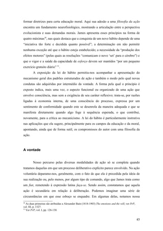 formar diretrizes para certa educação moral. Aqui sua adesão a uma filosofia da ação
encontra um fundamento neurofisiológico, mostrando a articulação entre a perspectiva
evolucionista e suas demandas morais. James apresenta esses princípios na forma de
quatro máximas50
, nas quais destaca que a conquista de um novo hábito depende de uma
“iniciativa tão forte e decidida quanto possível”; a determinação em não permitir
nenhuma exceção até que o hábito esteja estabelecido; a necessidade da “produção dos
efeitos motores” (pelas quais as resoluções “comunicam o novo ‘set’ para o cérebro”) e
que o vigor e a saúde da capacidade de esforço devem ser mantidos “por um pequeno
exercício gratuito diário” 51
.
A exposição da lei do hábito permitiu-nos acompanhar a apresentação do
mecanismo geral dos padrões estruturados de ação e também o modo pelo qual novas
condutas são adquiridas por intermédio da vontade. A forma pela qual o princípio é
exposto indica, mais uma vez, o aspecto funcional ou organizado de uma ação que
envolve consciência, mas sem a exigência de seu caráter reflexivo; trata-se, por razões
ligadas à economia interna, de uma consciência do processo, expressa por um
sentimento de conformidade quando este se desenrola da maneira adequada e que se
manifesta diretamente quando algo foge à sequência esperada, o que contribui,
novamente, para a crítica ao mecanicismo. A lei do hábito é particularmente instrutiva
nas aplicações que ela sugere, principalmente para os campos da educação e da moral,
apontando, ainda que de forma sutil, os compromissos do autor com uma filosofia da
ação.
A vontade
Nosso percurso pelas diversas modalidades de ação só se completa quando
tratamos daquelas em que um processo deliberativo explícito parece envolvido. Na ação
voluntária deparamo-nos, geralmente, com o fato de que ela é precedida pela ideia de
sua realização ou, pelo menos, por algum tipo de comando, algo que James trata como
um fiat, remetendo à expressão latina faça-se. Sendo assim, constatamos que aquela
ação é secundária em relação à deliberação. Podemos imaginar uma série de
circunstâncias em que esse esboço se enquadre. Em algumas delas, notamos nossa
50
As duas primeiras são atribuídas a Alexander Bain (1818-1903) The emotions and the will, ver PrP,
vol. III, p. 1327.
51
Ver PrP, vol. I, pp. 126-130.
45
 