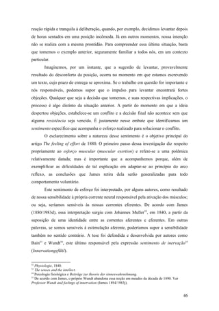 reação rápida e tranquila à deliberação, quando, por exemplo, decidimos levantar depois
de horas sentados em uma posição incômoda. Já em outros momentos, nossa intenção
não se realiza com a mesma prontidão. Para compreender essa última situação, basta
que tomemos o exemplo anterior, seguramente familiar a todos nós, em um contexto
particular.
Imaginemos, por um instante, que a sugestão de levantar, provavelmente
resultado do desconforto da posição, ocorra no momento em que estamos escrevendo
um texto, cujo prazo de entrega se aproxima. Se o trabalho em questão for importante e
nós responsáveis, podemos supor que o impulso para levantar encontrará fortes
objeções. Qualquer que seja a decisão que tomemos, e suas respectivas implicações, o
processo é algo distinto da situação anterior. A partir do momento em que a ideia
despertou objeções, estabelece-se um conflito e a decisão final não acontece sem que
alguma resistência seja vencida. É justamente nesse embate que identificamos um
sentimento específico que acompanha o esforço realizado para solucionar o conflito.
O esclarecimento sobre a natureza desse sentimento é o objetivo principal do
artigo The feeling of effort de 1880. O primeiro passo dessa investigação diz respeito
propriamente ao esforço muscular (muscular exertion) e refere-se a uma polêmica
relativamente datada; mas é importante que a acompanhemos porque, além de
exemplificar as dificuldades de tal explicação em adaptar-se ao princípio do arco
reflexo, as conclusões que James retira dela serão generalizadas para todo
comportamento voluntário.
Este sentimento de esforço foi interpretado, por alguns autores, como resultado
de nossa sensibilidade à própria corrente neural responsável pela ativação dos músculos;
ou seja, seríamos sensíveis às nossas correntes eferentes. De acordo com James
(1880/1983d), essa interpretação surgiu com Johannes Muller52
, em 1840, a partir da
suposição de uma identidade entre as correntes aferentes e eferentes. Em outras
palavras, se somos sensíveis à estimulação aferente, poderíamos supor a sensibilidade
também no sentido contrário. A tese foi defendida e desenvolvida por autores como
Bain53
e Wundt54
, este último responsável pela expressão sentimento de inervação55
(Innervationgefühl).
52
Physiologie, 1840.
53
The senses and the intellect.
54
Psicologia fisiológica e Beiträge zur theorie der sinneswahrnehmung.
55
De acordo com James, o próprio Wundt abandona essa noção em meados da década de 1890. Ver
Professor Wundt and feelings of innervation (James 1894/1983j).
46
 