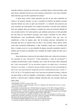 muscular sentimos a pressão em nosso peito, a contração facial e assim por diante; cada
uma dessas contrações devolve-nos uma sensação característica e são essas sensações,
todas aferentes, que nos dão o parâmetro do esforço57
.
A partir desse exame, James apresenta sua tese de que todo sentimento de
esforço é de natureza aferente; ou seja, é resultado do feedback da própria execução
muscular durante seu curso ou após sua conclusão58
, e é somente nesse processo que
essas sensações são relacionadas com o próprio movimento. Com base nisso, podemos
dizer que qualquer ideia que tenhamos a respeito dos nossos movimentos depende de
sua execução anterior. Em outras palavras, que nenhuma ação possa ter sido precedida
por uma ideia em sua primeira execução, como requer o princípio do arco reflexo.
Paralelamente, essas considerações também nos permitem dizer que, uma vez
estabelecida a ideia de alguma ação, não há nenhum processo intermediário de
inervação que deva ser suposto entre tal ideia e sua execução. Dessa análise, James
extrai duas conclusões fundamentais: a ação voluntária, aquela que é precedida pela
ideia, é sempre posterior; ou seja, depende de alguma execução espontânea anterior e
também que ela pode ser entendida como resultado da simples relação da ideia com o
movimento.
James denominou o processo de uma relação direta entre a ideia do movimento e
sua execução de ação ideomotora59
. Como destacamos, a ideia do movimento60
é
condição necessária para a ação voluntária, mas o autor dá um passo além, afirmando
que “cada representação61
de um movimento desperta em algum grau o movimento
atual que é seu objeto; e o desperta em grau máximo sempre que não seja impedido de
fazê-lo por uma representação antagonista presente simultaneamente para a mente” 62
(PrP, vol. II, p. 1134, grifos do autor); isto é, que uma vez presente na mente, a ideia de
um gesto tende, se não for impedida, a desencadear o próprio movimento. Em outras
palavras, a ideia da ação é também condição suficiente para sua execução, desde que
nada a iniba.
57
Para detalhes, ver PrP, vol. II, pp. 1105-1130.
58
No PrP ele introduz a noção de sensação cinestésica, atribuída ao Dr. Bastian (The brain as an organ
of mind). Ver vol. II, p. 1100.
59
Na verdade, a expressão pertence a William Benjamin Carpenter (1813-1885), fisiologista britânico, e
foi exposta no texto Principles of mental physiology... de 1874. Apesar de indicar o crédito do termo,
James destaca que, ao contrário de Carpenter, não considerará a ação ideomotora apenas uma curiosidade
em nossa vida voluntária, mas seu próprio paradigma (James 1888/1983b).
60
A ideia de um movimento é o produto do contato com seus efeitos. Estes podem ser residentes, cujo
exemplo são as sensações cinestésicas, ou remotos a partir, por exemplo, dos efeitos visuais produzidos
pela observação de movimentos alheios.Ver PrP, vol. II, pp. 1099-1104.
61
Novamente a liberdade lingüística. Neste caso, o termo é sinônimo de ideia.
62
O enunciado já aparece praticamente sem alterações no artigo de 1880.
48
 