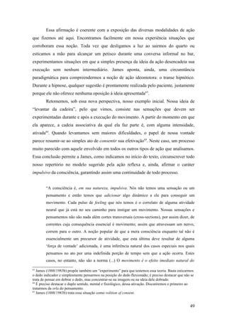 Essa afirmação é coerente com a exposição das diversas modalidades de ação
que fizemos até aqui. Encontramos facilmente em nossa experiência situações que
corroboram essa noção. Toda vez que desligamos a luz ao sairmos do quarto ou
esticamos a mão para alcançar um petisco durante uma conversa informal no bar,
experimentamos situações em que a simples presença da ideia da ação desencadeia sua
execução sem nenhum intermediário. James aponta, ainda, uma circunstância
paradigmática para compreendermos a noção de ação ideomotora: o transe hipnótico.
Durante a hipnose, qualquer sugestão é prontamente realizada pelo paciente, justamente
porque ele não oferece nenhuma oposição à ideia apresentada63
.
Retomemos, sob essa nova perspectiva, nosso exemplo inicial. Nossa ideia de
“levantar da cadeira”, pelo que vimos, consiste nas sensações que devem ser
experimentadas durante e após a execução do movimento. A partir do momento em que
ela aparece, a cadeia associativa da qual ela faz parte é, com alguma intensidade,
ativada64
. Quando levantamos sem maiores dificuldades, o papel de nossa vontade
parece resumir-se ao simples ato de consentir sua efetivação65
. Neste caso, um processo
muito parecido com aquele envolvido em todos os outros tipos de ação que analisamos.
Essa conclusão permite a James, como indicamos no início do texto, circunscrever todo
nosso repertório no modelo sugerido pela ação reflexa e, ainda, afirmar o caráter
impulsivo da consciência, garantindo assim uma continuidade de todo processo.
“A consciência é, em sua natureza, impulsiva. Nós não temos uma sensação ou um
pensamento e então temos que adicionar algo dinâmico a ele para conseguir um
movimento. Cada pulso de feeling que nós temos é o correlato de alguma atividade
neural que já está no seu caminho para instigar um movimento. Nossas sensações e
pensamentos não são nada além cortes transversais (cross-sections), por assim dizer, de
correntes cuja consequência essencial é movimento; assim que atravessam um nervo,
correm para o outro. A noção popular de que a mera consciência enquanto tal não é
essencialmente um precursor de atividade, que esta última deve resultar de alguma
‘força de vontade’ adicionada, é uma inferência natural dos casos especiais nos quais
pensamos no ato por uma indefinida porção de tempo sem que a ação ocorra. Estes
casos, no entanto, não são a norma (...) O movimento é o efeito imediato natural do
63
James (1888/1983b) propõe também um “experimento” para que testemos essa teoria. Basta esticarmos
o dedo indicador e simplesmente pensarmos na posição do dedo flexionado; é preciso destacar que não se
trata de pensar em dobrar o dedo, mas concentrar-se na imagem ou na ideia dele dobrado.
64
É preciso destacar o duplo sentido, mental e fisiológico, dessa ativação. Discutiremos o primeiro ao
tratarmos da orla do pensamento.
65
James (1888/1983b) trata essa situação como volition of consent.
49
 