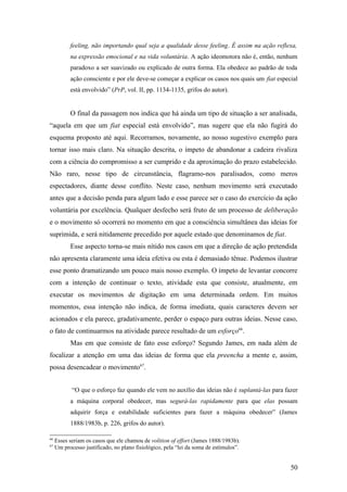feeling, não importando qual seja a qualidade desse feeling. É assim na ação reflexa,
na expressão emocional e na vida voluntária. A ação ideomotora não é, então, nenhum
paradoxo a ser suavizado ou explicado de outra forma. Ela obedece ao padrão de toda
ação consciente e por ele deve-se começar a explicar os casos nos quais um fiat especial
está envolvido” (PrP, vol. II, pp. 1134-1135, grifos do autor).
O final da passagem nos indica que há ainda um tipo de situação a ser analisada,
“aquela em que um fiat especial está envolvido”, mas sugere que ela não fugirá do
esquema proposto até aqui. Recorramos, novamente, ao nosso sugestivo exemplo para
tornar isso mais claro. Na situação descrita, o ímpeto de abandonar a cadeira rivaliza
com a ciência do compromisso a ser cumprido e da aproximação do prazo estabelecido.
Não raro, nesse tipo de circunstância, flagramo-nos paralisados, como meros
espectadores, diante desse conflito. Neste caso, nenhum movimento será executado
antes que a decisão penda para algum lado e esse parece ser o caso do exercício da ação
voluntária por excelência. Qualquer desfecho será fruto de um processo de deliberação
e o movimento só ocorrerá no momento em que a consciência simultânea das ideias for
suprimida, e será nitidamente precedido por aquele estado que denominamos de fiat.
Esse aspecto torna-se mais nítido nos casos em que a direção de ação pretendida
não apresenta claramente uma ideia efetiva ou esta é demasiado tênue. Podemos ilustrar
esse ponto dramatizando um pouco mais nosso exemplo. O ímpeto de levantar concorre
com a intenção de continuar o texto, atividade esta que consiste, atualmente, em
executar os movimentos de digitação em uma determinada ordem. Em muitos
momentos, essa intenção não indica, de forma imediata, quais caracteres devem ser
acionados e ela parece, gradativamente, perder o espaço para outras ideias. Nesse caso,
o fato de continuarmos na atividade parece resultado de um esforço66
.
Mas em que consiste de fato esse esforço? Segundo James, em nada além de
focalizar a atenção em uma das ideias de forma que ela preencha a mente e, assim,
possa desencadear o movimento67
.
“O que o esforço faz quando ele vem no auxílio das ideias não é suplantá-las para fazer
a máquina corporal obedecer, mas segurá-las rapidamente para que elas possam
adquirir força e estabilidade suficientes para fazer a máquina obedecer” (James
1888/1983b, p. 226, grifos do autor).
66
Esses seriam os casos que ele chamou de volition of effort (James 1888/1983b).
67
Um processo justificado, no plano fisiológico, pela “lei da soma de estímulos”.
50
 