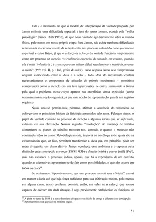 Este é o momento em que o modelo de interpretação da vontade proposta por
James enfrenta uma dificuldade especial: a tese do senso comum, ecoada pela “velha
psicologia” (James 1888/1983b), de que nossa vontade age diretamente sobre o mundo
físico, pelo menos em nosso próprio corpo. Para James, não existe nenhuma dificuldade
relacionada ao esclarecimento da relação entre um processo entendido como puramente
espiritual e outro físico, já que o esforço ou a força da vontade funciona simplesmente
como um processo de atenção. “A realização essencial da vontade, em resumo, quando
ela é mais ‘voluntária’, é ATENTAR para um objeto difícil rapidamente e mantê-lo perante
a mente” (PrP, vol. II, p. 1166, grifos do autor). Tudo se passa como se o compromisso
original estabelecido entre a ideia e a ação – toda ideia do movimento contém
necessariamente o componente de ativação do próprio movimento – permitisse
compreender como a atenção em um tem repercussões no outro, insinuando a forma
pela qual o problema mente-corpo aparece nas entrelinhas dessa exposição (como
retomaremos na seção seguinte), já que essa noção de representação guarda um registro
orgânico.
Nossa análise permite-nos, portanto, afirmar a coerência do fenômeno do
esforço com os princípios básicos da fisiologia assumidos pelo autor. Pelo que vimos, o
papel da vontade consiste no processo de atenção a algumas ideias que, se suficiente,
culmina em sua efetivação. Nossas seguidas “resoluções” de mudança de hábitos
alimentares ou planos de trabalho mostram-nos, contudo, o quanto o processo não
contempla todos os casos. Metodologicamente, importa ao psicólogo saber quais são as
circunstâncias que, de fato, permitem transformar a ideia que, em princípio, pode ser
mera divagação, em plano efetivo. James reconhece esse problema e o expressa pela
distinção entre concepção e crença (1888/1983b) e desejar (wish) e querer (will) (PrP),
mas não esclarece o processo; indica, apenas, que há a experiência de um conflito
quando as alternativas apresentam-se de fato como possibilidades, o que não ocorre em
todos os casos68
.
Se aceitarmos, hipoteticamente, que um processo mental tem eficácia69
causal
em manter a ideia até que haja força suficiente para sua efetivação motora, pelo menos
em alguns casos, nosso problema consiste, então, em saber se o esforço que somos
capazes de exercer em dada situação é algo previamente estabelecido ou funciona de
68
A pista no texto de 1888 é a noção humiana de que a vivacidade da crença a diferencia da concepção.
69
Retomaremos essa questão na próxima seção.
51
 