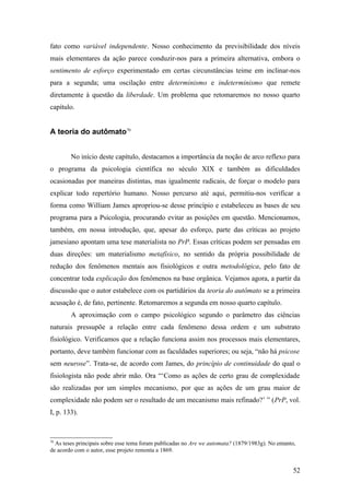 fato como variável independente. Nosso conhecimento da previsibilidade dos níveis
mais elementares da ação parece conduzir-nos para a primeira alternativa, embora o
sentimento de esforço experimentado em certas circunstâncias teime em inclinar-nos
para a segunda; uma oscilação entre determinismo e indeterminismo que remete
diretamente à questão da liberdade. Um problema que retomaremos no nosso quarto
capítulo.
A teoria do autômato70
No início deste capítulo, destacamos a importância da noção de arco reflexo para
o programa da psicologia científica no século XIX e também as dificuldades
ocasionadas por maneiras distintas, mas igualmente radicais, de forçar o modelo para
explicar todo repertório humano. Nosso percurso até aqui, permitiu-nos verificar a
forma como William James apropriou-se desse princípio e estabeleceu as bases de seu
programa para a Psicologia, procurando evitar as posições em questão. Mencionamos,
também, em nossa introdução, que, apesar do esforço, parte das críticas ao projeto
jamesiano apontam uma tese materialista no PrP. Essas críticas podem ser pensadas em
duas direções: um materialismo metafísico, no sentido da própria possibilidade de
redução dos fenômenos mentais aos fisiológicos e outra metodológica, pelo fato de
concentrar toda explicação dos fenômenos na base orgânica. Vejamos agora, a partir da
discussão que o autor estabelece com os partidários da teoria do autômato se a primeira
acusação é, de fato, pertinente. Retomaremos a segunda em nosso quarto capítulo.
A aproximação com o campo psicológico segundo o parâmetro das ciências
naturais pressupõe a relação entre cada fenômeno dessa ordem e um substrato
fisiológico. Verificamos que a relação funciona assim nos processos mais elementares,
portanto, deve também funcionar com as faculdades superiores; ou seja, “não há psicose
sem neurose”. Trata-se, de acordo com James, do princípio de continuidade do qual o
fisiologista não pode abrir mão. Ora “‘Como as ações de certo grau de complexidade
são realizadas por um simples mecanismo, por que as ações de um grau maior de
complexidade não podem ser o resultado de um mecanismo mais refinado?’ ” (PrP, vol.
I, p. 133).
70
As teses principais sobre esse tema foram publicadas no Are we automata? (1879/1983g). No entanto,
de acordo com o autor, esse projeto remonta a 1869.
52
 
