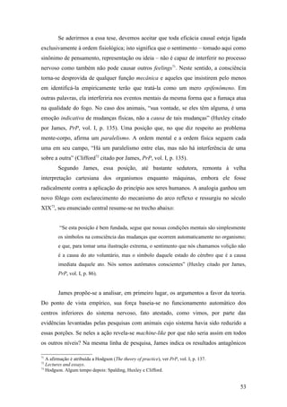 Se aderirmos a essa tese, devemos aceitar que toda eficácia causal esteja ligada
exclusivamente à ordem fisiológica; isto significa que o sentimento – tomado aqui como
sinônimo de pensamento, representação ou ideia – não é capaz de interferir no processo
nervoso como também não pode causar outros feelings71
. Neste sentido, a consciência
torna-se desprovida de qualquer função mecânica e aqueles que insistirem pelo menos
em identificá-la empiricamente terão que tratá-la como um mero epifenômeno. Em
outras palavras, ela interferiria nos eventos mentais da mesma forma que a fumaça atua
na qualidade do fogo. No caso dos animais, “sua vontade, se eles têm alguma, é uma
emoção indicativa de mudanças físicas, não a causa de tais mudanças” (Huxley citado
por James, PrP, vol. I, p. 135). Uma posição que, no que diz respeito ao problema
mente-corpo, afirma um paralelismo. A ordem mental e a ordem física seguem cada
uma em seu campo, “Há um paralelismo entre elas, mas não há interferência de uma
sobre a outra” (Clifford72
citado por James, PrP, vol. I, p. 135).
Segundo James, essa posição, até bastante sedutora, remonta à velha
interpretação cartesiana dos organismos enquanto máquinas, embora ele fosse
radicalmente contra a aplicação do princípio aos seres humanos. A analogia ganhou um
novo fôlego com esclarecimento do mecanismo do arco reflexo e ressurgiu no século
XIX73
, seu enunciado central resume-se no trecho abaixo:
“Se esta posição é bem fundada, segue que nossas condições mentais são simplesmente
os símbolos na consciência das mudanças que ocorrem automaticamente no organismo;
e que, para tomar uma ilustração extrema, o sentimento que nós chamamos volição não
é a causa do ato voluntário, mas o símbolo daquele estado do cérebro que é a causa
imediata daquele ato. Nós somos autômatos conscientes” (Huxley citado por James,
PrP, vol. I, p. 86).
James propõe-se a analisar, em primeiro lugar, os argumentos a favor da teoria.
Do ponto de vista empírico, sua força baseia-se no funcionamento automático dos
centros inferiores do sistema nervoso, fato atestado, como vimos, por parte das
evidências levantadas pelas pesquisas com animais cujo sistema havia sido reduzido a
essas porções. Se neles a ação revela-se machine-like por que não seria assim em todos
os outros níveis? Na mesma linha de pesquisa, James indica os resultados antagônicos
71
A afirmação é atribuída a Hodgson (The theory of practice), ver PrP, vol. I, p. 137.
72
Lectures and essays.
73
Hodgson. Algum tempo depois: Spalding, Huxley e Clifford.
53
 