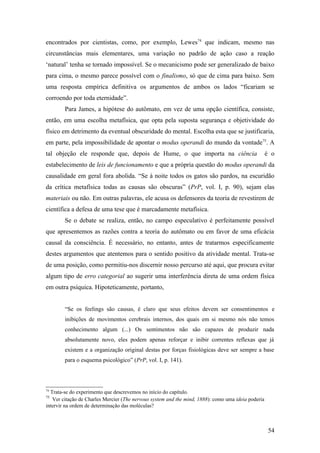 encontrados por cientistas, como, por exemplo, Lewes74
que indicam, mesmo nas
circunstâncias mais elementares, uma variação no padrão de ação caso a reação
‘natural’ tenha se tornado impossível. Se o mecanicismo pode ser generalizado de baixo
para cima, o mesmo parece possível com o finalismo, só que de cima para baixo. Sem
uma resposta empírica definitiva os argumentos de ambos os lados “ficariam se
corroendo por toda eternidade”.
Para James, a hipótese do autômato, em vez de uma opção científica, consiste,
então, em uma escolha metafísica, que opta pela suposta segurança e objetividade do
físico em detrimento da eventual obscuridade do mental. Escolha esta que se justificaria,
em parte, pela impossibilidade de apontar o modus operandi do mundo da vontade75
. A
tal objeção ele responde que, depois de Hume, o que importa na ciência é o
estabelecimento de leis de funcionamento e que a própria questão do modus operandi da
causalidade em geral fora abolida. “Se à noite todos os gatos são pardos, na escuridão
da crítica metafísica todas as causas são obscuras” (PrP, vol. I, p. 90), sejam elas
materiais ou não. Em outras palavras, ele acusa os defensores da teoria de revestirem de
científica a defesa de uma tese que é marcadamente metafísica.
Se o debate se realiza, então, no campo especulativo é perfeitamente possível
que apresentemos as razões contra a teoria do autômato ou em favor de uma eficácia
causal da consciência. É necessário, no entanto, antes de tratarmos especificamente
destes argumentos que atentemos para o sentido positivo da atividade mental. Trata-se
de uma posição, como permitiu-nos discernir nosso percurso até aqui, que procura evitar
algum tipo de erro categorial ao sugerir uma interferência direta de uma ordem física
em outra psíquica. Hipoteticamente, portanto,
“Se os feelings são causas, é claro que seus efeitos devem ser consentimentos e
inibições de movimentos cerebrais internos, dos quais em si mesmo nós não temos
conhecimento algum (...) Os sentimentos não são capazes de produzir nada
absolutamente novo, eles podem apenas reforçar e inibir correntes reflexas que já
existem e a organização original destas por forças fisiológicas deve ser sempre a base
para o esquema psicológico” (PrP, vol. I, p. 141).
74
Trata-se do experimento que descrevemos no início do capítulo.
75
Ver citação de Charles Mercier (The nervous system and the mind, 1888): como uma ideia poderia
intervir na ordem de determinação das moléculas?
54
 