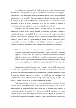 As justificativas para a defesa da eficácia causal da consciência caminham em
duas direções. Uma argumentação a priori que interpreta a consciência à luz da hipótese
evolucionista e uma apresentação de evidências propriamente empíricas que tornariam
mais coerentes essa suposição. O primeiro argumento baseia-se no pressuposto básico
da evolução de que os órgãos e habilidades são selecionados de acordo com seu valor
adaptativo; ou seja, se existe amplamente deve ter uma função. A questão da
consciência transforma-se então na pergunta sobre qual seria sua função.
Pensemos, por um instante, sobre o sistema nervoso dos animais. Uma
organização precisa parece sempre atrelada a condições específicas, enquanto a
maleabilidade parece acompanhada de um número pequeno de reações automáticas.
Notamos, dessa forma, um dilema em relação à estruturação de tal sistema: quanto mais
complexo, maior o leque de possibilidades de ação e menor o número de reações
padronizadas; maior sua sensibilidade a estimulações bastante sutis e capacidade de
adaptação a variações instantâneas de seu ambiente, mas também sua instabilidade.
“Nós podemos construir um sistema nervoso que reagirá infalível e certamente, mas
será capaz de reagir a uma gama muito pequena de variações no ambiente – falhará em
adaptar-se a todas as outras. Nós podemos, por outro lado, fabricar um potencialmente
adaptado a responder a uma infinidade de variedades de características instantâneas na
situação, mas sua falibilidade será tão grande quanto sua elaboração. Nós nunca teremos
certeza que seu equilíbrio será restabelecido na direção apropriada” (PrP, vol. I,p. 143).
Se pensarmos no cérebro humano como a estrutura mais evoluída neste sentido,
podemos notar a quantidade de variações possíveis. De um ponto de vista puramente
mecânico, qualquer estimulação à qual o organismo fosse exposto teria a mesma chance
de percorrer qualquer caminho no cérebro e o sentido de sua ‘descarga’ seria
completamente fortuito, o funcionamento do órgão seria, então, um jogo de dados, a não
ser que o sentido da corrente de excitação fosse dirigido por algo.
Todo o caminho que percorremos ao longo deste capítulo permitiu-nos observar
o quanto a ação, particularmente nos animais superiores é organizada; isto é, ela não
parece ocorrer de maneira fortuita e, sim, sugere que os animais sejam sensíveis às
variações e resultados de sua ação. Neste sentido, a interação do organismo com o meio
seria um processo muito mais adaptado se supuséssemos a eficácia da consciência no
direcionamento dessas possibilidades, tomando-a, então, como uma agência de seleção.
55
 
