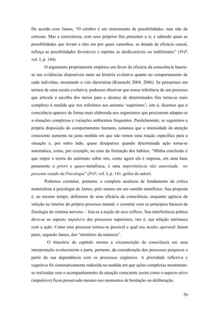 De acordo com James, “O cérebro é um instrumento de possibilidades, mas não de
certezas. Mas a consciência, com seus próprios fins presentes a si, e sabendo quais as
possibilidades que levam a eles em por quais caminhos, se dotada de eficácia causal,
reforça as possibilidades favoráveis e reprime as desfavoráveis ou indiferentes” (PrP,
vol. I, p. 144).
O argumento propriamente empírico em favor da eficácia da consciência baseia-
se nas evidências disponíveis tanto na história evolutiva quanto no comportamento de
cada indivíduo, mostrando o viés darwinista (Kinouchi 2004, 2006). Se pensarmos em
termos de uma escala evolutiva, podemos observar que nossa inferência de um processo
que articula a escolha dos meios para o alcance de determinados fins torna-se mais
complexo à medida que nos referimos aos animais ‘superiores’; isto é, dizemos que a
consciência aparece de forma mais elaborada nos organismos que precisaram adaptar-se
a situações complexas e variações ambientais frequentes. Paralelamente, se seguirmos a
própria disposição do comportamento humano, notamos que a intensidade da atenção
consciente aumenta na justa medida em que não temos uma reação específica para a
situação e, por outro lado, quase desaparece quando determinada ação torna-se
automática, como, por exemplo, no caso da formação dos hábitos. “Minha conclusão é
que impor a teoria do autômato sobre nós, como agora ela é imposta, em uma base
puramente a priori e quase-metafísica, é uma impertinência não autorizada no
presente estado da Psicologia” (PrP, vol. I, p. 141, grifos do autor).
Podemos constatar, portanto, a completa ausência de fundamento da crítica
materialista à psicologia de James, pelo menos em um sentido metafísico. Sua proposta
é, ao mesmo tempo, defensora de uma eficácia da consciência, enquanto agência de
seleção no interior do próprio processo mental, e coerente com os princípios básicos da
fisiologia do sistema nervoso – leia-se a noção de arco reflexo. Sua interferência prática
deve-se ao aspecto impulsivo dos processos superiores; isto é, sua relação intrínseca
com a ação. Como esse processo tornou-se possível e qual seu modus operandi fazem
parte, segundo James, dos “mistérios da natureza”.
O itinerário do capítulo mostra a circunscrição da consciência em uma
interpretação evolucionista e parte, portanto, da consideração dos processos psíquicos a
partir de sua dependência com os processos orgânicos. A prioridade reflexiva e
cognitiva foi sistematicamente reduzida na medida em que ações complexas mostraram-
se realizadas sem o acompanhamento da atenção consciente assim como o aspecto ativo
(impulsivo) ficou preservado mesmo nos momentos de hesitação ou deliberação.
56
 