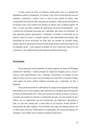 O autor assume de início um dualismo mente-corpo como se a questão não
demandasse maiores considerações. No entanto, o que vemos na discussão da teoria do
autômato é justamente o oposto. Como se trata de uma questão de direito, cujas
consequências são decisivas para o programa da disciplina, o autor precisa posicionar-se
em relação a elas. O que chama nossa atenção, no entanto, não é o aspecto negativo do
texto – ou seja, sua crítica à hipótese do materialismo ou mesmo do paralelismo –, mas
a ausência de explicitação da posição que é defendida, pelo menos nas entrelinhas. Se
toda expressão psíquica (pensamento e sentimento) é correlato ou intersecção de um
processo neural em curso e a atenção especial a uma determinada ideia produz, pela
mobilização de novas associações em torno dela, um aumento da excitação neural,
estamos diante de uma posição bastante distinta do paralelismo epifenomenológico e de
um dualismo estrito – como aparece no prefácio do livro. Parece-nos tratar-se de um
isomorfismo e não simplesmente da eliminação do problema mente/corpo.
Conclusões
Nossa opção pelo roteiro alternativo de leitura proposto aos alunos de Psicologia
permitiu-nos identificar o sentido principal da relação da disciplina com as ciências
naturais, mais especificamente com a fisiologia. Encontramos no princípio do arco
reflexo a chave explicativa para a nova psicologia no século XIX e a inserção de James
neste espírito da época, embora tenhamos destacado que a explicação, de fato, é
hipotética.
Nosso ponto de partida foi a delimitação do campo de investigação da Psicologia
pela noção de ação mental enquanto ação intencional ou articulação geral do organismo
em busca de determinados fins. Vimos que boa parte do esforço de James consiste em
encontrar uma maneira de articular a compreensão da ação à luz do conceito de arco
reflexo, sem se comprometer com um mecanicismo, que fragmenta e desorganiza a
ação, ou com uma posição que a torna refém de um processo mental iniciador e
desconectado da ordem orgânica. Um movimento que sugere um diálogo estreito com
as observações de Dewey (1896) quanto às inadequações das escolas psicológicas em
interpretar o arco reflexo com as referências dualistas tradicionais.
57
 
