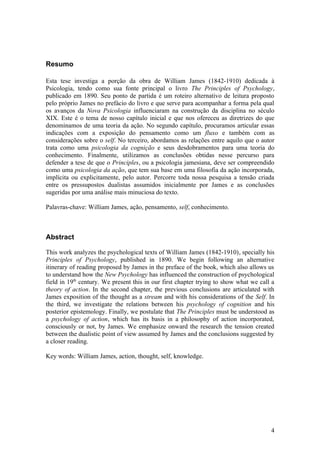 Resumo
Esta tese investiga a porção da obra de William James (1842-1910) dedicada à
Psicologia, tendo como sua fonte principal o livro The Principles of Psychology,
publicado em 1890. Seu ponto de partida é um roteiro alternativo de leitura proposto
pelo próprio James no prefácio do livro e que serve para acompanhar a forma pela qual
os avanços da Nova Psicologia influenciaram na construção da disciplina no século
XIX. Este é o tema de nosso capítulo inicial e que nos ofereceu as diretrizes do que
denominamos de uma teoria da ação. No segundo capítulo, procuramos articular essas
indicações com a exposição do pensamento como um fluxo e também com as
considerações sobre o self. No terceiro, abordamos as relações entre aquilo que o autor
trata como uma psicologia da cognição e seus desdobramentos para uma teoria do
conhecimento. Finalmente, utilizamos as conclusões obtidas nesse percurso para
defender a tese de que o Principles, ou a psicologia jamesiana, deve ser compreendido
como uma psicologia da ação, que tem sua base em uma filosofia da ação incorporada,
implícita ou explicitamente, pelo autor. Percorre toda nossa pesquisa a tensão criada
entre os pressupostos dualistas assumidos inicialmente por James e as conclusões
sugeridas por uma análise mais minuciosa do texto.
Palavras-chave: William James, ação, pensamento, self, conhecimento.
Abstract
This work analyzes the psychological texts of William James (1842-1910), specially his
Principles of Psychology, published in 1890. We begin following an alternative
itinerary of reading proposed by James in the preface of the book, which also allows us
to understand how the New Psychology has influenced the construction of psychological
field in 19th
century. We present this in our first chapter trying to show what we call a
theory of action. In the second chapter, the previous conclusions are articulated with
James exposition of the thought as a stream and with his considerations of the Self. In
the third, we investigate the relations between his psychology of cognition and his
posterior epistemology. Finally, we postulate that The Principles must be understood as
a psychology of action, which has its basis in a philosophy of action incorporated,
consciously or not, by James. We emphasize onward the research the tension created
between the dualistic point of view assumed by James and the conclusions suggested by
a closer reading.
Key words: William James, action, thought, self, knowledge.
4
 
