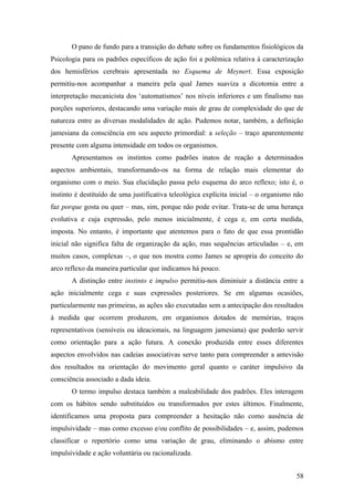 O pano de fundo para a transição do debate sobre os fundamentos fisiológicos da
Psicologia para os padrões específicos de ação foi a polêmica relativa à caracterização
dos hemisférios cerebrais apresentada no Esquema de Meynert. Essa exposição
permitiu-nos acompanhar a maneira pela qual James suaviza a dicotomia entre a
interpretação mecanicista dos ‘automatismos’ nos níveis inferiores e um finalismo nas
porções superiores, destacando uma variação mais de grau de complexidade do que de
natureza entre as diversas modalidades de ação. Pudemos notar, também, a definição
jamesiana da consciência em seu aspecto primordial: a seleção – traço aparentemente
presente com alguma intensidade em todos os organismos.
Apresentamos os instintos como padrões inatos de reação a determinados
aspectos ambientais, transformando-os na forma de relação mais elementar do
organismo com o meio. Sua elucidação passa pelo esquema do arco reflexo; isto é, o
instinto é destituído de uma justificativa teleológica explícita inicial – o organismo não
faz porque gosta ou quer – mas, sim, porque não pode evitar. Trata-se de uma herança
evolutiva e cuja expressão, pelo menos inicialmente, é cega e, em certa medida,
imposta. No entanto, é importante que atentemos para o fato de que essa prontidão
inicial não significa falta de organização da ação, mas sequências articuladas – e, em
muitos casos, complexas –, o que nos mostra como James se apropria do conceito do
arco reflexo da maneira particular que indicamos há pouco.
A distinção entre instinto e impulso permitiu-nos diminiuir a distância entre a
ação inicialmente cega e suas expressões posteriores. Se em algumas ocasiões,
particularmente nas primeiras, as ações são executadas sem a antecipação dos resultados
à medida que ocorrem produzem, em organismos dotados de memórias, traços
representativos (sensíveis ou ideacionais, na linguagem jamesiana) que poderão servir
como orientação para a ação futura. A conexão produzida entre esses diferentes
aspectos envolvidos nas cadeias associativas serve tanto para compreender a antevisão
dos resultados na orientação do movimento geral quanto o caráter impulsivo da
consciência associado a dada ideia.
O termo impulso destaca também a maleabilidade dos padrões. Eles interagem
com os hábitos sendo substituídos ou transformados por estes últimos. Finalmente,
identificamos uma proposta para compreender a hesitação não como ausência de
impulsividade – mas como excesso e/ou conflito de possibilidades – e, assim, pudemos
classificar o repertório como uma variação de grau, eliminando o abismo entre
impulsividade e ação voluntária ou racionalizada.
58
 