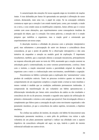 A caracterização das emoções foi nossa segunda etapa no inventário de reações
inatas. A tese defendida por James foi apresentada em oposição à afirmação do senso
comum, destacando, mais uma vez, o papel do corpo. Se na concepção ordinária
costuma-se supor que a emoção é um estado mental puro, como, por exemplo, o medo
ou a raiva, e esse estado causa as modificações corporais, James afirma que é o nosso
contato com essas alterações, que experimentamos como consequência imediata da
percepção do objeto, que é a emoção. Em outras palavras, a emoção não é o estado
psíquico que mobiliza o organismo, mas a reação geral e estruturada que
experimentamos em nosso corpo.
A descrição mostrou a afinidade do processo com o princípio interpretativo
geral, mas salientamos a preocupação do autor em destacar a coincidência dessa
consonância, já que o ponto de partida foi a observação introspectiva e não uma
tentativa de enquadrar a emoção no modelo geral de explicação. É importante
ressaltarmos, também, que a exposição afastou a acusação mecanicista, principalmente
na resposta oferecida pelo autor no texto de 1894, mostrando que a reação consiste na
articulação geral e contextualizada, ou como veremos posteriormente, contínua. Junto
com o instinto, a reação emocional mostra a parcialidade original da relação do
organismo com o meio e a indissociação entre movimentos, sensibilidade e cognição.
Encontramos no hábito o princípio para a explicação dos ‘automatismos’ como
produto de condições estáveis. Tanto no processo evolutivo quanto no interior do
comportamento de um organismo complexo a reação tende a tornar-se mais imediata e
menos variada à medida que as condições ambientais permanecem inalteradas. A
compreensão da transformação do ato voluntário em hábito apresentou-nos a
diferenciação introduzida por James entre consciência da cadeia ou dos resultados e
consciência do elo ou do processo, tornando o segundo uma espécie de sofisticação do
primeiro e destacando o retorno a este sempre que possível. Esta investigação oferece o
complemento que faltava para a concepção da ação como movimento organizado e não
puramente mecânico, já que a consciência da cadeia suprime, novamente, a hipótese
mecânica.
Se a ênfase nas análises do instinto, da emoção e do hábito foi desconstruir uma
interpretação puramente mecânica, o outro pólo do problema visa retirar a ação
voluntária de um plano puramente espiritual e indicar sua afinidade com o aspecto
impulsivo da consciência esboçado até aqui; ou seja, tratá-la a partir do mesmo
referencial utilizado nos outros níveis.
59
 