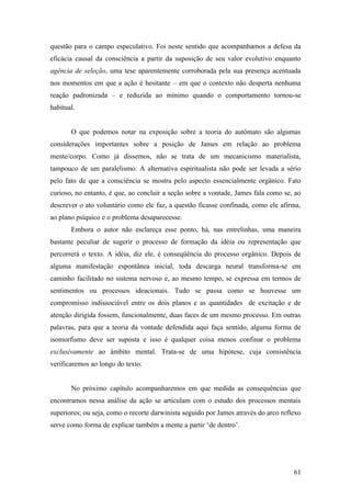 questão para o campo especulativo. Foi neste sentido que acompanhamos a defesa da
eficácia causal da consciência a partir da suposição de seu valor evolutivo enquanto
agência de seleção, uma tese aparentemente corroborada pela sua presença acentuada
nos momentos em que a ação é hesitante – em que o contexto não desperta nenhuma
reação padronizada – e reduzida ao mínimo quando o comportamento tornou-se
habitual.
O que podemos notar na exposição sobre a teoria do autômato são algumas
considerações importantes sobre a posição de James em relação ao problema
mente/corpo. Como já dissemos, não se trata de um mecanicismo materialista,
tampouco de um paralelismo. A alternativa espiritualista não pode ser levada a sério
pelo fato de que a consciência se mostra pelo aspecto essencialmente orgânico. Fato
curioso, no entanto, é que, ao concluir a seção sobre a vontade, James fala como se, ao
descrever o ato voluntário como ele faz, a questão ficasse confinada, como ele afirma,
ao plano psíquico e o problema desaparecesse.
Embora o autor não esclareça esse ponto, há, nas entrelinhas, uma maneira
bastante peculiar de sugerir o processo de formação da idéia ou representação que
percorrerá o texto. A idéia, diz ele, é conseqüência do processo orgânico. Depois de
alguma manifestação espontânea inicial, toda descarga neural transforma-se em
caminho facilitado no sistema nervoso e, ao mesmo tempo, se expressa em termos de
sentimentos ou processos ideacionais. Tudo se passa como se houvesse um
compromisso indissociável entre os dois planos e as quantidades de excitação e de
atenção dirigida fossem, funcionalmente, duas faces de um mesmo processo. Em outras
palavras, para que a teoria da vontade defendida aqui faça sentido, alguma forma de
isomorfismo deve ser suposta e isso é qualquer coisa menos confinar o problema
exclusivamente ao âmbito mental. Trata-se de uma hipótese, cuja consistência
verificaremos ao longo do texto.
No próximo capítulo acompanharemos em que medida as consequências que
encontramos nessa análise da ação se articulam com o estudo dos processos mentais
superiores; ou seja, como o recorte darwinista seguido por James através do arco reflexo
serve como forma de explicar também a mente a partir ‘de dentro’.
61
 