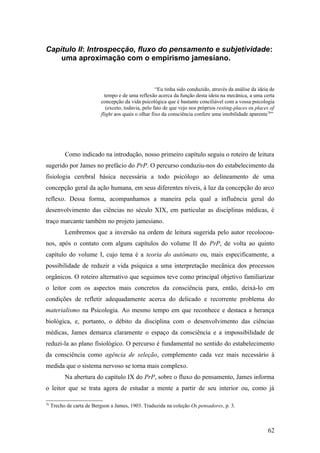 Capítulo II: Introspecção, fluxo do pensamento e subjetividade:
uma aproximação com o empirismo jamesiano.
“Eu tinha sido conduzido, através da análise da ideia de
tempo e de uma reflexão acerca da função desta ideia na mecânica, a uma certa
concepção da vida psicológica que é bastante conciliável com a vossa psicologia
(exceto, todavia, pelo fato de que vejo nos próprios resting-places os places of
flight aos quais o olhar fixo da consciência confere uma imobilidade aparente76
”
Como indicado na introdução, nosso primeiro capítulo seguiu o roteiro de leitura
sugerido por James no prefácio do PrP. O percurso conduziu-nos do estabelecimento da
fisiologia cerebral básica necessária a todo psicólogo ao delineamento de uma
concepção geral da ação humana, em seus diferentes níveis, à luz da concepção do arco
reflexo. Dessa forma, acompanhamos a maneira pela qual a influência geral do
desenvolvimento das ciências no século XIX, em particular as disciplinas médicas, é
traço marcante também no projeto jamesiano.
Lembremos que a inversão na ordem de leitura sugerida pelo autor recolocou-
nos, após o contato com alguns capítulos do volume II do PrP, de volta ao quinto
capítulo do volume I, cujo tema é a teoria do autômato ou, mais especificamente, a
possibilidade de reduzir a vida psíquica a uma interpretação mecânica dos processos
orgânicos. O roteiro alternativo que seguimos teve como principal objetivo familiarizar
o leitor com os aspectos mais concretos da consciência para, então, deixá-lo em
condições de refletir adequadamente acerca do delicado e recorrente problema do
materialismo na Psicologia. Ao mesmo tempo em que reconhece e destaca a herança
biológica, e, portanto, o débito da disciplina com o desenvolvimento das ciências
médicas, James demarca claramente o espaço da consciência e a impossibilidade de
reduzi-la ao plano fisiológico. O percurso é fundamental no sentido do estabelecimento
da consciência como agência de seleção, complemento cada vez mais necessário à
medida que o sistema nervoso se torna mais complexo.
Na abertura do capítulo IX do PrP, sobre o fluxo do pensamento, James informa
o leitor que se trata agora de estudar a mente a partir de seu interior ou, como já
76
Trecho de carta de Bergson a James, 1903. Traduzida na coleção Os pensadores, p. 3.
62
 