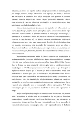 indicamos, de dentro. Isto significa analisar cada processo mental em particular, como,
por exemplo, memória, atenção e raciocínio. Essa exposição, no entanto, é precedida
por uma espécie de preâmbulo, cuja função parece-nos a de apresentar as diretrizes
gerais do fenômeno psíquico, bem como a via pela qual se deve abordá-lo. Trata-se,
como veremos, de expor um método de investigação e os compromissos gerais dessa
aproximação em relação às tradições rivais.
Esse movimento preliminar concentra-se nos capítulos VII (The methods and
snares of psychology), IX (The stream of thought) e X (The consciousness of self), cujos
temas são, respectivamente, os principais métodos de investigação da Psicologia, a
apresentação de seu objeto, a mente, pela descrição das características do pensamento e
a questão da consciência do self. No primeiro momento, discutiremos o método com
ênfase na introspecção e o seu papel para o aspecto descritivo da psicologia jamesiana,
em seguida, mostraremos, pela exposição do pensamento como um fluxo, o
distanciamento de James em relação a algumas explicações tradicionais, particularmente
o associacionismo para, finalmente, tratarmos de suas considerações sobre o sujeito e a
identidade pessoal.
O programa que sugerimos, apesar de consistir quase em um encadeamento de
leitura dos capítulos, é norteado, principalmente, por um artigo publicado por James em
1884, On some omissions in introspective psychology (James 1884/1983h). Como o
título já destaca, seu tema principal é a introspecção, tanto no sentido propriamente
metodológico, as dificuldades que cercam sua realização, quanto no que diz respeito às
implicações teóricas daquilo que se encontra (ou deixa-se de encontrar) através dela.
Interessa-nos a maneira pela qual a caracterização do pensamento como fluxo é
esboçada nesse texto, mostrando o percurso das reflexões sobre o pensamento e o
conhecimento a partir dos dados obtidos pela introspecção, o subsídio que ela oferece
para a crítica ao atomismo, mas, principalmente, os pontos que o artigo deixa em aberto,
e que só serão articulados após as considerações sobre o sujeito, já no PrP. Estas
considerações, por sua vez, devem muito à reflexão de James sobre a percepção de
tempo.
No que diz respeito ao plano geral de nossa pesquisa, interessa-nos, em primeiro
lugar, acompanhar a relação entre as características da introspecção jamesiana,
considerada por ele mais como um exercício de descrição pura – sem preconceitos ou
compromissos teóricos prévios, algo que é reivindicado por ele na exposição do
pensamento e também nas considerações sobre o self – e postulado inicial do dualismo.
63
 