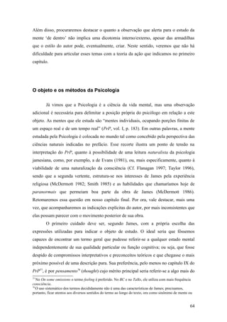 Além disso, procuraremos destacar o quanto a observação que alerta para o estudo da
mente ‘de dentro’ não implica uma dicotomia interno/externo, apesar das armadilhas
que o estilo do autor pode, eventualmente, criar. Neste sentido, veremos que não há
dificuldade para articular esses temas com a teoria da ação que indicamos no primeiro
capítulo.
O objeto e os métodos da Psicologia
Já vimos que a Psicologia é a ciência da vida mental, mas uma observação
adicional é necessária para delimitar a posição própria do psicólogo em relação a este
objeto. As mentes que ele estuda são “mentes individuais, ocupando porções finitas de
um espaço real e de um tempo real” (PrP, vol. I, p. 183). Em outras palavras, a mente
estudada pela Psicologia é colocada no mundo tal como concebido pela perspectiva das
ciências naturais indicadas no prefácio. Esse recorte ilustra um ponto de tensão na
interpretação do PrP, quanto à possibilidade de uma leitura naturalista da psicologia
jamesiana, como, por exemplo, a de Evans (1981), ou, mais especificamente, quanto à
viabilidade de uma naturalização da consciência (Cf. Flanagan 1997; Taylor 1996),
sendo que a segunda vertente, estrutura-se nos interesses de James pela experiência
religiosa (McDermott 1982; Smith 1985) e as habilidades que chamaríamos hoje de
paranormais que permeiam boa parte da obra de James (McDermott 1986).
Retomaremos essa questão em nosso capítulo final. Por ora, vale destacar, mais uma
vez, que acompanharemos as indicações explícitas do autor, por mais inconsistentes que
elas possam parecer com o movimento posterior de sua obra.
O primeiro cuidado deve ser, segundo James, com a própria escolha das
expressões utilizadas para indicar o objeto de estudo. O ideal seria que fôssemos
capazes de encontrar um termo geral que pudesse referir-se a qualquer estado mental
independentemente de sua qualidade particular ou função cognitiva; ou seja, que fosse
despido de compromissos interpretativos e preconceitos teóricos e que chegasse o mais
próximo possível de uma descrição pura. Sua preferência, pelo menos no capítulo IX do
PrP77
, é por pensamento78
(thought) cujo mérito principal seria referir-se a algo mais do
77
No On some omissions o termo feeling é preferido. No BC e no Talks, ele utiliza com mais frequência
consciência.
78
O uso sistemático dos termos decididamente não é uma das características de James; precisamos,
portanto, ficar atentos aos diversos sentidos do termo ao longo do texto, ora como sinônimo de mente ou
64
 