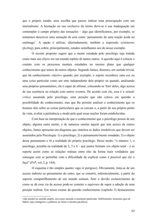 que o próprio estado, uma escolha que parece indicar uma preocupação com um
internalismo. A hesitação no uso exclusivo do termo deve-se à sua inadequação em
contemplar o campo próprio das sensações – algo que identificamos, por exemplo, se
tentarmos descrever uma sensação de azia como ‘pensamento de uma reação ácida no
estômago’. A opção é utilizar, alternadamente, também a expressão sentimento
(feeling), para cobrir, principalmente, estados semelhantes aos do nosso exemplo.
O recorte proposto sugere que a mente estudada pelo psicólogo seja tratada
como mais um objeto em um mundo repleto de tantos outros. A questão aqui é colocar o
contato com os processos mentais estudados no mesmo plano que qualquer
conhecimento que temos de outros objetos. Segundo James, dizemos, em sentido trivial,
que há conhecimento objetivo quando, por exemplo, o sujeito reconhece uma cor ou
uma coisa particular como um ente independente dele próprio ou quando, analisando
seus próprios pensamentos, ele é capaz de afirmar, colocando-se 'fora' deles, algo acerca
de sua coerência ou relação com outros eventos. De acordo com ele, essa é a atitude
crítica assumida pelo psicólogo, uma posição que não coloca em questão a
possibilidade do conhecimento, mas que lhe permite analisar o conhecimento que os
homens têm sobre as coisas particulares que os cercam e, a partir de seu próprio ponto
de vista, avaliar a pertinência e modo pelo qual essas noções foram estabelecidas.
Com base na interpretação de que o conhecimento que o psicólogo possui de seu
objeto, alguma outra mente, é de natureza similar àquele que tem acerca de outros
objetos, James apresenta um diagrama que sintetiza os dados irredutíveis que devem ser
assumidos pela Psicologia: 1) o psicólogo; 2) o pensamento/mente estudado; 3) o objeto
desse pensamento e 4) a realidade do próprio psicólogo. Desse modo, “o número 1, o
psicólogo, acredita na realidade de 2, 3 e 4 – que juntos formam seu objeto total – e os
reporta assim como as relações mútuas entre eles da forma mais verdadeira que
consegue sem se perturbar com a dificuldade de explicar como é possível que ele o
faça” (PrP, vol. I, p. 184).
O esquema é tão simples quanto vago (e perigoso). Obviamente, trata-se de um
acesso indireto ao pensamento do outro, que se constrói, inferencialmente, a partir do
suposto compartilhamento de um mundo comum. Sem o devido esclarecimento de
como se dá essa via de acesso pode-se cometer o equívoco de supor a adoção de uma
posição realista. Em nosso exame da questão conhecimento (capítulo 3) destacaremos
vida mental no sentido amplo, ora como menção a momento particular. Infelizmente, tememos que tal
hábito seja contagioso e pedimos ao leitor a mesma paciência.
65
 