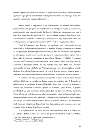 como o próprio estabelecimento do aspecto cognitivo do pensamento consiste em uma
operação, algo que se torna também índice para esse exame do psicólogo e que nos
permitirá reinterpretar o esquema (capítulo 4).
James destaca a importância e as contribuições dos métodos experimental,
particularmente das pesquisas envolvendo sensação e tempo de reação, e comparativo,
principalmente para a caracterização das funções básicas do sistema nervoso, para a
disciplina, mas o foco do capítulo do PrP, como havia sido também o do artigo de 1884,
é a introspecção. Para ele, “a observação introspectiva é algo no qual nós temos que
confiar primeiro, principalmente e sempre” (PrP, vol. I, p. 185, grifos do autor).
Aqui é importante que façamos um parêntese para compreendermos as
características da introspecção jamesiana e o papel de destaque que ocupa no contexto
de sua psicologia. Sua indicação como método não deve ser confundida com a prática
da introspecção analítico-experimental que treinava sistematicamente os sujeitos para a
observação de aspectos particulares da experiência (Köhler 1947/1980). O processo
funciona mais79
como aproximação preliminar e crua, como a forma mais importante de
descrever o fenômeno mental em seu sentido mais puro. Dito isso, podemos
compreender por que o trabalho da Psicologia começa com a introspecção no sentido
óbvio da descrição do fenômeno mental e é a partir dela que qualquer hipótese sobre a
correlação dele com outros elementos será estabelecida e, em última instância, testada.
A utilização do método, mesmo nesse sentido, requer o esclarecimento de uma
polêmica histórica e a posição que James assume em relação a ela. A discussão se
polariza entre os partidários de sua infalibilidade, dentre eles Ueberweg e Brentano, e
aqueles que defendem o extremo oposto, ao contestar, como Comte, a própria
possibilidade de uma observação introspectiva. Em seu Curso de filosofia positiva80
,
Comte afirma que poderíamos tentar observar as paixões ou os fenômenos intelectuais.
No primeiro caso, mesmo sendo possível, a observação das paixões não é confiável pelo
fato de que sua intensidade interfere na precisão; quanto à observação dos fenômenos
intelectuais, ela é impossível do ponto de vista lógico, já que seria necessário supor que
o mesmo órgão teria que desdobrar-se em dois.
A posição assumida por James apóia-se no comentário de John Mill sobre a tese
de Comte81
e destaca o estado post mortem em que o pensamento é observado. De fato,
79
Isso ficará mais evidente na passagem que citamos na página 69
80
Citado por James no PrP, vol. I, pp. 187-188.
81
Auguste Comte and positivism (3ª Ed. 1882).
66
 