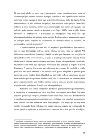 há uma contradição em supor que o pensamento possa, simultaneamente, tomar-se
como seu próprio objeto e descrever a própria experiência, mas é perfeitamente sensato
supor que somos capazes de dizer algo a respeito dele quando tenha de alguma forma
sido concluído; se não seríamos obrigados a desconsiderar nossa própria capacidade
reflexiva e nossa memória, embora essa caracterização mais como retrospecção seja
polêmica pelos usos do método ao longo do texto (Myers 1997). Neste sentido, James
reconhece as imperfeições e dificuldades da introspecção, mas nada que seja
absolutamente distinto de qualquer outro método de observação, e sua correção, como
de qualquer outro, depende do investimento no desenvolvimento da acuidade, na
comparação e correção dos relatos82
.
A questão central, portanto, não diz respeito à possibilidade da introspecção,
mas às suas dificuldades efetivas. James retoma, na seção final do capítulo VII
(Métodos e armadilhas da Psicologia) do PrP, as principais fontes de erro, que já havia
apresentado no On some omissions, às quais o psicólogo está sujeito; trata-se de um
alerta para os vieses e preconceitos que norteiam o tipo de introspecção que é praticada.
O primeiro deles trata dos equívocos provocados pela estrutura e origem de nossa
linguagem. A maioria dos termos que utilizamos são oriundos do vocabulário criado
para falar das coisas externas e, em muitos casos, pouco adequados e precisos para
descrever nossos estados. Essa dificuldade de expressão pode se transformar em um
fator limitante para a capacidade de observação; isto é, a ausência de um termo definido
para o reconhecimento dos estados mentais torna-se uma das grandes responsáveis,
segundo James, pela lacuna descritiva em várias psicologias.
Somado a isso, somos compelidos, por razões que retomaremos posteriormente,
a caracterizar o pensamento em curso com base nos aspectos específicos dos quais
supomos que ele seja composto, tratando-o como se ele fosse sobre eles. Essa tendência
a identificar um pensamento em particular com a realidade com a qual ele supostamente
toma contato cria uma armadilha ainda mais perigosa: a de supor que ele seja uma
simples reprodução dessa realidade. Em outras palavras, procurar na configuração do
estado psíquico aquilo que acreditamos ser a estrutura das coisas que são seu objeto,
82
Mesmo nas circunstâncias em que a descrição parece não interferir no estado, já que ele parece o
mesmo antes e depois da descrição, como, por exemplo, quando tomamos o cansaço enquanto experiência
direta e “dizer-que-estou-cansado”, embora James não indique qual a natureza da diferença entre eles
(Myers 1986). Neste exemplo fica explícita a tensão na caracterização do método (Cf. Myers 1997).
67
 