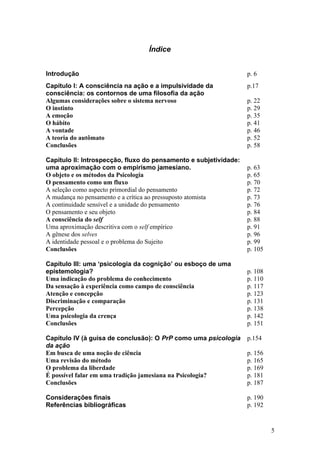 Índice
Introdução p. 6
Capítulo I: A consciência na ação e a impulsividade da
consciência: os contornos de uma filosofia da ação
p.17
Algumas considerações sobre o sistema nervoso p. 22
O instinto p. 29
A emoção p. 35
O hábito p. 41
A vontade p. 46
A teoria do autômato p. 52
Conclusões p. 58
Capítulo II: Introspecção, fluxo do pensamento e subjetividade:
uma aproximação com o empirismo jamesiano. p. 63
O objeto e os métodos da Psicologia p. 65
O pensamento como um fluxo p. 70
A seleção como aspecto primordial do pensamento p. 72
A mudança no pensamento e a crítica ao pressuposto atomista p. 73
A continuidade sensível e a unidade do pensamento p. 76
O pensamento e seu objeto p. 84
A consciência do self p. 88
Uma aproximação descritiva com o self empírico p. 91
A gênese dos selves p. 96
A identidade pessoal e o problema do Sujeito p. 99
Conclusões p. 105
Capítulo III: uma ‘psicologia da cognição’ ou esboço de uma
epistemologia? p. 108
Uma indicação do problema do conhecimento p. 110
Da sensação à experiência como campo de consciência p. 117
Atenção e concepção p. 123
Discriminação e comparação p. 131
Percepção p. 138
Uma psicologia da crença p. 142
Conclusões p. 151
Capítulo IV (à guisa de conclusão): O PrP como uma psicologia
da ação
p.154
Em busca de uma noção de ciência p. 156
Uma revisão do método p. 165
O problema da liberdade p. 169
É possível falar em uma tradição jamesiana na Psicologia? p. 181
Conclusões p. 187
Considerações finais p. 190
Referências bibliográficas p. 192
5
 