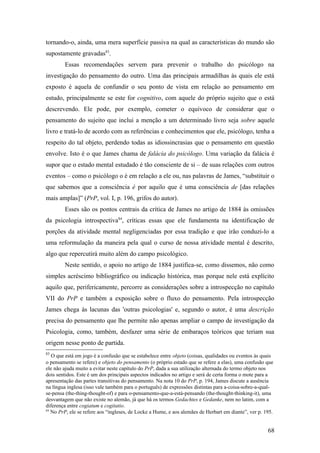 tornando-o, ainda, uma mera superfície passiva na qual as características do mundo são
supostamente gravadas83
.
Essas recomendações servem para prevenir o trabalho do psicólogo na
investigação do pensamento do outro. Uma das principais armadilhas às quais ele está
exposto é aquela de confundir o seu ponto de vista em relação ao pensamento em
estudo, principalmente se este for cognitivo, com aquele do próprio sujeito que o está
descrevendo. Ele pode, por exemplo, cometer o equívoco de considerar que o
pensamento do sujeito que inclui a menção a um determinado livro seja sobre aquele
livro e tratá-lo de acordo com as referências e conhecimentos que ele, psicólogo, tenha a
respeito do tal objeto, perdendo todas as idiossincrasias que o pensamento em questão
envolve. Isto é o que James chama de falácia do psicólogo. Uma variação da falácia é
supor que o estado mental estudado é tão consciente de si – de suas relações com outros
eventos – como o psicólogo o é em relação a ele ou, nas palavras de James, “substituir o
que sabemos que a consciência é por aquilo que é uma consciência de [das relações
mais amplas]” (PrP, vol. I, p. 196, grifos do autor).
Esses são os pontos centrais da crítica de James no artigo de 1884 às omissões
da psicologia introspectiva84
, críticas essas que ele fundamenta na identificação de
porções da atividade mental negligenciadas por essa tradição e que irão conduzi-lo a
uma reformulação da maneira pela qual o curso de nossa atividade mental é descrito,
algo que repercutirá muito além do campo psicológico.
Neste sentido, o apoio no artigo de 1884 justifica-se, como dissemos, não como
simples acréscimo bibliográfico ou indicação histórica, mas porque nele está explícito
aquilo que, perifericamente, percorre as considerações sobre a introspecção no capítulo
VII do PrP e também a exposição sobre o fluxo do pensamento. Pela introspecção
James chega às lacunas das 'outras psicologias' e, segundo o autor, é uma descrição
precisa do pensamento que lhe permite não apenas ampliar o campo de investigação da
Psicologia, como, também, desfazer uma série de embaraços teóricos que teriam sua
origem nesse ponto de partida.
83
O que está em jogo é a confusão que se estabelece entre objeto (coisas, qualidades ou eventos às quais
o pensamento se refere) e objeto do pensamento (o próprio estado que se refere a elas), uma confusão que
ele não ajuda muito a evitar neste capítulo do PrP, dada a sua utilização alternada do termo objeto nos
dois sentidos. Este é um dos principais aspectos indicados no artigo e será de certa forma o mote para a
apresentação das partes transitivas do pensamento. Na nota 10 do PrP, p. 194, James discute a ausência
na língua inglesa (isso vale também para o português) de expressões distintas para a-coisa-sobre-a-qual-
se-pensa (the-thing-thought-of) e para o-pensamento-que-a-está-pensando (the-thought-thinking-it), uma
desvantagem que não existe no alemão, já que há os termos Gedachtes e Gedanke, nem no latim, com a
diferença entre cogiatum e cogitatio.
84
No PrP, ele se refere aos “ingleses, de Locke a Hume, e aos alemães de Herbart em diante”, ver p. 195.
68
 