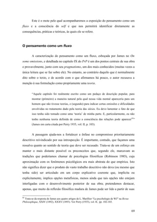 Este é o mote pelo qual acompanharemos a exposição do pensamento como um
fluxo e a consciência do self e que nos permitirá identificar diretamente as
consequências, práticas e teóricas, às quais ele se refere.
O pensamento como um fluxo
A caracterização do pensamento como um fluxo, esboçada por James no On
some omissions, e detalhada no capítulo IX do PrP é um dos pontos centrais de sua obra
e provavelmente, junto com seu pragmatismo, um dos mais conhecidos (muitas vezes a
única leitura que se faz sobre ele). No entanto, ao contrário daquilo que é normalmente
dito sobre o texto, e de acordo com o que afirmamos há pouco, o autor recusava a
menção à sua formulação como propriamente uma teoria.
“Aquele capítulo foi realmente escrito como um pedaço de descrição popular, para
mostrar (primeiro) a maneira natural pela qual nossa vida mental apareceria para um
homem que não tivesse teorias, e (segundo) para indicar certas omissões e dificuldades
envolvidas no tratamento dado pela teoria das ideias. Eu devo lamentar o fato de que
isso tenha sido tomado como uma ‘teoria’ de minha parte. E, particularmente, eu não
tenho nenhuma teoria definida de como a consciência das relações pode aparecer85
”
(James em carta citada por Perry 1935, vol. II, p. 103).
A passagem ajuda-nos a fortalecer a ênfase no compromisso prioritariamente
descritivo reivindicado por sua introspecção. É importante, contudo, que façamos uma
ressalva quanto ao sentido de teoria que deve ser recusado. Trata-se de um esforço em
manter o mais distante possível os preconceitos que, segundo ele, marcavam as
tradições que poderíamos chamar de psicologias filosóficas (Robinson 1985), cuja
aproximação com os fenômenos psicológicos era mais abstrata do que empírica. Isto
não significa dizer que o produto do vasto trabalho descritivo não deva (ou mesmo que
tenha sido) ser articulado em um corpo explicativo coerente que, implícita ou
explicitamente, implica opções metafísicas, menos ainda que tais opções não estejam
interligadas com o desenvolvimento posterior de sua obra; pretendemos destacar,
apenas, que muito da reflexão filosófica madura de James pode ser lido a partir de suas
85
Trata-se da resposta de James aos quatro artigos de L. Marillier “La psychologie de WJ” na Revue
Philosophique, XXIV (1892), XXXV (1893). Ver Perry (1935), vol. II, pp. 102-103.
69
 