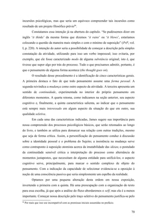 incursões psicológicas, mas que seria um equívoco compreender tais incursões como
resultado de um projeto filosófico prévio86
.
Constatamos essa intenção já na abertura do capítulo. “Se pudéssemos dizer em
inglês ‘it thinks’ da mesma forma que dizemos ‘it rains’ ou ‘it blows’, estaríamos
colocando a questão da maneira mais simples e com o mínimo de suposição” (PrP, vol.
I, p. 220). A intenção do autor seria a possibilidade de começar a descrição pela simples
constatação da atividade, utilizando para isso um verbo impessoal; isso evitaria, por
exemplo, que ele fosse caracterizado modo de alguma substância original; isto é, que
tivesse que supor algo por trás do processo. Tudo o que precisamos admitir, portanto, é
que o pensamento de alguma forma acontece (the thought goes on).
O resultado desse procedimento é a identificação de cinco características gerais.
A primeira destaca o fato de que todo pensamento assume uma forma pessoal. A
segunda reivindica a mudança como outro aspecto da atividade. A terceira apresenta um
sentido de continuidade, experimentada no interior do próprio pensamento em
diferentes momentos. A quarta retoma, como indicamos na seção anterior, seu aspecto
cognitivo e, finalmente, a quinta característica salienta, ao indicar que o pensamento
está sempre mais interessado em algum aspecto da situação do que em outro, sua
qualidade seletiva.
Em cada uma das características indicadas, James sugere sua importância para
nossa compreensão dos processos psicológicos básicos, que serão retomados ao longo
do livro, e também as utiliza para demarcar sua relação com outras tradições, mesmo
que seja de forma crítica. Assim, a personificação do pensamento conduz à discussão
sobre a identidade pessoal e o problema do Sujeito; a insistência na mudança serve
como contraponto à suposição atomista acerca da imutabilidade das ideias; o postulado
da continuidade sensível critica a interpretação do processo como alternância de
momentos justapostos, que necessitam de alguma entidade para unificá-los; o aspecto
cognitivo serve, principalmente, para marcar o sentido complexo de objeto do
pensamento. Com a indicação da capacidade de selecionar evidencia-se a oposição à
noção de uma consciência passiva que seria simplesmente um espelho da realidade.
Optamos por uma pequena alteração desta ordem em nossa exposição,
invertendo a primeira com a quinta. Há uma preocupação com a organização do texto
para essa escolha, já que após a análise do fluxo abordaremos o self; mas ela é a menos
importante. Começar nossa descrição pelo traço seletivo do pensamento justifica-se pelo
86
Por mais que isso soe incompatível com as premissas iniciais assumidas no prefácio.
70
 
