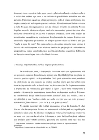 tomarmos como exemplo a visão, nosso campo exclui, originalmente, o infravermelho e
o ultravioleta, embora haja ainda aí um universo de possibilidades sensoriais, mas não
para nós. O primeiro aspecto da seleção diz respeito, então, à própria conformação dos
órgãos, estabelecida ao longo do processo evolutivo. Eles oferecem os limites extremos
a partir dos quais nós organizamos o caos de estímulos presentes no ambiente. Nossos
impulsos naturais, hábitos ou alguma motivação momentânea podem fazer-nos olhar
mais para a tonalidade do céu ou para os anúncios comerciais, assim como o receio de
complicações burocráticas ou o sentimento de solidariedade são capazes de mover-nos
em direção ao pedestre que acaba de ser atingido por um veículo ou deixá-lo para que
‘receba a ajuda de outro’. Em outras palavras, do contato sensorial mais simples à
decisão ética mais complexa, nossa atividade consiste em apropriação de certos aspectos
em prejuízo de outros. Uma tendência de escolha cujos limites, no contexto da filosofia
da liberdade assumida por James, são difíceis de traçar.
A mudança no pensamento e a crítica ao pressuposto atomista
De acordo com James, a introspecção cuidadosa revela que o pensamento está
em constante mudança. Essa afirmação contém uma dificuldade teórica importante no
contexto geral do capítulo – e da própria obra. Dizer que o pensamento muda, com base
na identificação de uma sucessão de estados, significa inferir que eles tenham uma
duração; o problema, então, seria articular a noção de começo e fim do pensamento com
a própria ideia de continuidade que veremos a seguir. O autor tenta contemporizar a
questão referindo-se às mudanças que tomam lugar em intervalos sensíveis de tempo,
no sentido trivial de que identificamos estados distintos90
. Feita essa ressalva, a tese a
ser defendida é que “nenhum estado que tenha ocorrido uma vez pode acontecer
novamente de forma idêntica” (PrP, vol. I, p. 224, grifos do autor)91
.
No sentido elementar, não é difícil entendermos a base da descrição. O olhar
fixo na tela do computador durante um momento de trabalho pode ser seguido pela
constatação (mais uma) das péssimas condições da postura, pelo barulho de automóveis
ou ainda pela conversa dos vizinhos. Afirmamos, a partir da identificação de cada um
dos episódios como 'estados distintos', que existe uma sucessão entre eles e isso nos
90
Ao pé da letra, ele identifica o estado distinto com aquilo que chamará de tópico ou tema do
pensamento.
91
O problema é escancarado no epílogo do BC, ver pp. 399-400.
72
 