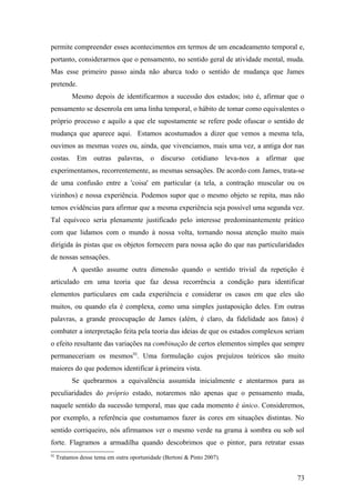 permite compreender esses acontecimentos em termos de um encadeamento temporal e,
portanto, considerarmos que o pensamento, no sentido geral de atividade mental, muda.
Mas esse primeiro passo ainda não abarca todo o sentido de mudança que James
pretende.
Mesmo depois de identificarmos a sucessão dos estados; isto é, afirmar que o
pensamento se desenrola em uma linha temporal, o hábito de tomar como equivalentes o
próprio processo e aquilo a que ele supostamente se refere pode ofuscar o sentido de
mudança que aparece aqui. Estamos acostumados a dizer que vemos a mesma tela,
ouvimos as mesmas vozes ou, ainda, que vivenciamos, mais uma vez, a antiga dor nas
costas. Em outras palavras, o discurso cotidiano leva-nos a afirmar que
experimentamos, recorrentemente, as mesmas sensações. De acordo com James, trata-se
de uma confusão entre a 'coisa' em particular (a tela, a contração muscular ou os
vizinhos) e nossa experiência. Podemos supor que o mesmo objeto se repita, mas não
temos evidências para afirmar que a mesma experiência seja possível uma segunda vez.
Tal equívoco seria plenamente justificado pelo interesse predominantemente prático
com que lidamos com o mundo à nossa volta, tornando nossa atenção muito mais
dirigida às pistas que os objetos fornecem para nossa ação do que nas particularidades
de nossas sensações.
A questão assume outra dimensão quando o sentido trivial da repetição é
articulado em uma teoria que faz dessa recorrência a condição para identificar
elementos particulares em cada experiência e considerar os casos em que eles são
muitos, ou quando ela é complexa, como uma simples justaposição deles. Em outras
palavras, a grande preocupação de James (além, é claro, da fidelidade aos fatos) é
combater a interpretação feita pela teoria das ideias de que os estados complexos seriam
o efeito resultante das variações na combinação de certos elementos simples que sempre
permaneceriam os mesmos92
. Uma formulação cujos prejuízos teóricos são muito
maiores do que podemos identificar à primeira vista.
Se quebrarmos a equivalência assumida inicialmente e atentarmos para as
peculiaridades do próprio estado, notaremos não apenas que o pensamento muda,
naquele sentido da sucessão temporal, mas que cada momento é único. Consideremos,
por exemplo, a referência que costumamos fazer às cores em situações distintas. No
sentido corriqueiro, nós afirmamos ver o mesmo verde na grama à sombra ou sob sol
forte. Flagramos a armadilha quando descobrimos que o pintor, para retratar essas
92
Tratamos desse tema em outra oportunidade (Bertoni & Pinto 2007).
73
 