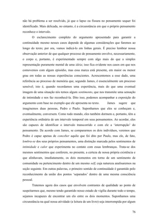 não há problema a ser resolvido, já que o lapso ou fissura no pensamento sequer foi
identificado. Mais delicada, no entanto, é a circunstância em que o próprio pensamento
reconhece o intervalo.
O esclarecimento completo do argumento apresentado para garantir a
continuidade mesmo nesses casos depende de algumas considerações que faremos ao
longo do texto; por ora, vamos indicá-lo em linhas gerais. É preciso lembrar nossa
observação anterior de que qualquer processo de pensamento envolve, necessariamente,
o corpo e, portanto, é experimentado sempre com algo mais do que a simples
representação puramente mental de uma ideia; isso fica evidente nos casos em que nos
comovemos com algum episódio, mas essa marca está presente, em maior ou menor
grau em todas as nossas experiências conscientes. Acrescentemos a esse dado, uma
referência ao processo de memória que, segundo James, é essencialmente um processo
sensível; isto é, quando recordamos uma experiência, mais do que uma eventual
imagem de uma situação nós temos algum sentimento, que nos transmite uma sensação
de intimidade e nos faz reconhecê-la. Dito isso, podemos acompanhar a exposição do
argumento com base no exemplo que ele apresenta no texto. James sugere que
imaginemos duas pessoas, Pedro e Paulo. Suponhamos que eles se conheçam e,
eventualmente, conversem. Como todo mundo, eles também dormem e, portanto, têm a
experiência ordinária de um intervalo temporal em seus pensamentos. Ao acordar, eles
são capazes de identificar o intervalo transcorrido e com ele a ‘interrupção’ do
pensamento. De acordo com James, se compararmos os dois indivíduos, veremos que
Pedro é capaz apenas de conceber aquilo que foi dito por Paulo, mas ele, de fato,
lembra-se dos seus próprios pensamentos, uma distinção marcada pelos sentimentos de
intimidade e calor que experimenta no contato com essas lembranças. Trata-se dos
mesmos sentimentos que conferem, no presente, a certeza de nossa própria existência e
que alinhavam, imediatamente, os dois momentos em torno de um sentimento de
comunidade ou pertencimento dentro de um mesmo self, cuja natureza analisaremos na
seção seguinte. Em outras palavras, o primeiro sentido de continuidade é garantido pelo
reconhecimento da união dos pontos ‘separados’ dentro de uma mesma consciência
pessoal.
Tratemos agora dos casos que envolvem contrastes de qualidade ao ponto de
suspeitarmos que, mesmo tendo garantido nosso estado de vigília durante todo o tempo,
sejamos incapazes de encontrar um elo entre os dois momentos. Suponhamos uma
circunstância na qual nossa atividade (a leitura de um livro) seja interrompida por algum
76
 