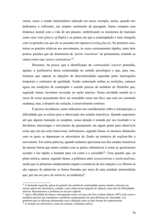 outras, como o estado intermediário indicado em nosso exemplo, temos, quando nos
dedicamos o suficiente, um simples sentimento da passagem. James compara essa
dinâmica mental com a vida de um pássaro, simbolizando os momentos de transição
como seus voos (places of flight) e os pontos em que a contemplação é mais tranquila
com os períodos em que ele se encontra em repouso (resting places). No primeiro caso,
temos as porções relativas aos movimentos, às vezes extremamente rápidos, entre dois
pontos, porções que ele denominou de ‘partes transitivas’ do pensamento, tratando as
outras como suas ‘partes substantivas’95
.
Dissemos, há pouco, que a identificação da continuidade sensível pretendia,
apenas, a justificativa dessa continuidade no sentido psicológico e que, para isso,
teríamos que superar as objeções de descontinuidade sugeridas pelas interrupções
temporais e contrastes de qualidade. Tendo contornado ambas as restrições, estamos
agora em condições de contemplar o sentido preciso da metáfora de Heráclito que,
seguindo James, havíamos invocado na seção anterior. Nossa atividade mental ou o
curso de nosso pensamento deve ser entendido como um fluxo que está em constante
mudança, mas, a despeito da variação, é sensivelmente contínuo.
É preciso reconhecer, como indicamos nas considerações sobre a introspecção, a
dificuldade que se coloca para a observação dos estados transitivos. Quando esperamos
até que alguma transição se complete, nossa atenção é tomada por seu resultado e se
decidimos interromper o movimento do pensamento em algum ponto para observá-lo
como que em um corte transversal, enfrentamos, segundo James, os mesmos obstáculos
com os quais se depararam os adversários de Zenão na tentativa de explicar-lhe o
movimento. Em outras palavras, quando tentamos aproximar-nos dos estados transitivos
da mesma forma que temos contato com as partes substantivas é como se quiséssemos
acender a luz rápido o bastante para ver como é a escuridão96
. Uma questão que, no
plano teórico, marca, segundo James, a polêmica entre sensacionistas e intelectualistas,
sendo que os primeiros simplesmente negam a existência de tais relações e os últimos só
são capazes de admiti-las se forem firmadas por meio de uma entidade intermediária
que, por um ato puro do intelecto, as estabeleça97
.
95
A ilustração sugerida, apesar de garantir um sentido de continuidade, parece manter o discurso no
mesmo plano dos adversários, criando, como indica nossa epígrafe do capítulo, uma série de dificuldades
teóricas. Retomaremos o problema no terceiro capítulo.
96
Aqui a dificuldade de tomar a introspecção como retrospecção fica evidente (Myers 1997), bem como a
metáfora anterior que transforma o problema simplesmente em uma diferença de velocidade. Um
problema que se relaciona diretamente com a distinção entre as duas formas de conhecimento.
97
A menção aos adversários, como de costume, é bastante caótica.
78
 