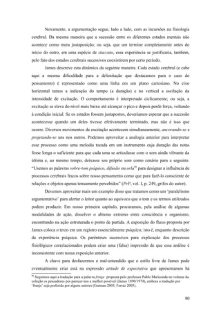 Novamente, a argumentação segue, lado a lado, com as incursões na fisiologia
cerebral. Da mesma maneira que a sucessão entre os diferentes estados mentais não
acontece como mera justaposição; ou seja, que um termine completamente antes do
início do outro, em uma espécie de staccato, essa experiência se justificaria, também,
pelo fato dos estados cerebrais sucessivos coexistirem por certo período.
James descreve esta dinâmica da seguinte maneira. Cada estado cerebral (e cabe
aqui a mesma dificuldade para a delimitação que destacamos para o caso do
pensamento) é representado como uma linha em um plano cartesiano. No eixo
horizontal temos a indicação do tempo (a duração) e no vertical a oscilação da
intensidade de excitação. O comportamento é interpretado ciclicamente; ou seja, a
excitação se eleva do nível mais baixo até alcançar o pico e depois perde força, voltando
à condição inicial. Se os estados fossem justapostos, deveríamos esperar que a sucessão
acontecesse quando um deles tivesse efetivamente terminado, mas não é isso que
ocorre. Diversos movimentos de excitação acontecem simultaneamente, ancorando-se e
projetando-se uns nos outros. Podemos aproveitar a analogia anterior para interpretar
esse processo como uma melodia tocada em um instrumento cuja duração das notas
fosse longa o suficiente para que cada uma se articulasse com o som ainda vibrante da
última e, ao mesmo tempo, deixasse seu próprio som como cenário para a seguinte.
“Usemos as palavras sobre-tom psíquico, difusão ou orla99
para designar a influência de
processos cerebrais fracos sobre nosso pensamento como que para fazê-lo consciente de
relações e objetos apenas tenuamente percebidos” (PrP, vol. I, p. 249, grifos do autor).
Devemos aproveitar mais um exemplo disso que tratamos como um ‘paralelismo
argumentativo’ para alertar o leitor quanto ao equívoco que o tom e os termos utilizados
podem produzir. Em nosso primeiro capítulo, procuramos, pela análise de algumas
modalidades de ação, dissolver o abismo extremo entre consciência e organismo,
encontrando na ação estruturada o ponto de partida. A exposição do fluxo proposta por
James coloca o texto em um registro essencialmente psíquico; isto é, enquanto descrição
da experiência psíquica. Os parênteses sucessivos para explicação dos processos
fisiológicos correlacionados podem criar uma (falsa) impressão de que essa análise é
inconsistente com nossa exposição anterior.
A chave para desfazermos o mal-entendido que o estilo livre de James pode
eventualmente criar está na expressão atitude de expectativa que apresentamos há
99
Seguimos aqui a tradução para a palavra fringe proposta pelo professor Pablo Mariconda no volume da
coleção os pensadores por parecer-nos a melhor possível (James 1890/1974), embora a tradução por
‘franja’ seja preferida por alguns autores (Gutman 2005; Ferraz 2005).
80
 