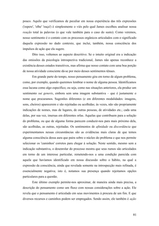 pouco. Aquilo que verificamos de peculiar em nossa experiência das três expressões
('espere', 'olhe' 'ouça') é simplesmente o viés pelo qual James escolheu analisar nossa
reação total às palavras (o que vale também para o caso do susto). Como veremos,
nosso sentimento é o contato com os processos orgânicos articulados com o significado
daquela expressão no dado contexto, que inclui, também, nossa consciência dos
impulsos de ação que ela sugere.
Dito isso, voltemos ao aspecto descritivo. Se o intuito original era a indicação
das omissões da psicologia introspectiva tradicional, James não apenas reconhece a
existência desses estados transitivos, mas afirma que nosso contato com uma boa porção
de nossa atividade consciente dá-se por meio desses sentimentos tênues.
Em grande parte do tempo, nosso pensamento gira em torno de algum problema,
como, por exemplo, quando queremos lembrar o nome de alguma pessoa. Identificamos
essa lacuna como algo específico; ou seja, como nas situações anteriores, ela produz um
sentimento sui generis, embora sem uma imagem substantiva – que é justamente o
nome que procuramos. Sugestões diferentes (e em diferentes modalidades: imagens,
sons, cheiros) aparecerem e são rejeitadas ou acolhidas; às vezes, não são propriamente
indicações de nomes, mas de lugares, de outras pessoas, de atividades etc.; cada uma
delas, por sua vez, imersas em diferentes orlas. Aquelas que contribuem para a solução
do problema, ou que de alguma forma parecem conduzir-nos para mais próximo dela,
são acolhidas, as outras, rejeitadas. Os sentimentos de afinidade ou discordância que
experimentamos nessas circunstâncias são as evidências mais claras de que temos
alguma consciência dessa aura que paira sobre o núcleo do problema e que nos permite
selecionar os 'caminhos' corretos para chegar à solução. Neste sentido, mesmo sem a
indicação substantiva, o desenrolar do processo mostra que seus rumos são articulados
em torno de um interesse particular, remetendo-nos a uma condição parecida com
aquela que havíamos identificado em nossa discussão sobre o hábito, na qual a
expressão da consciência, ainda que revelada somente na introspecção mais refinada, é
essencialmente negativa; isto é, notamos sua presença quando rejeitamos opções
particulares para a questão.
Este último exemplo permite-nos aproximar, de maneira ainda mais precisa, a
descrição do pensamento como um fluxo com nossas considerações sobre a ação. Ele
revela que o pensamento é articulado em seus movimentos à procura de um fim. E que
diversos recursos e caminhos podem ser empregados. Sendo assim, ele também é ação
81
 