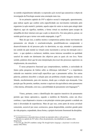 no sentido originalmente indicado e a expressão ação mental que caracteriza o objeto de
investigação da Psicologia assume uma conotação mais rica.
Se no primeiro capítulo do PrP o adjetivo mental é empregado, aparentemente,
para indicar aquilo que confere certa especificidade aos movimentos realizados pelo
organismo (a ação mental é, portanto, aquela capaz de variar os meios para atingir dado
objetivo), aqui ele significa, também, a forma virtual ou encoberta (para escapar da
armadilha de dizer interna) com que a ação se desenvolve. Em uma palavra, pensar, no
sentido geral em que o termo vem sendo empregado, é agir100
.
Mais do que isso, a análise mostra o compromisso prático desse movimento do
pensamento em direção à conclusão/solução, possibilitando-nos compreender o
desenvolvimento de tal processo pela via darwinista; ou seja, entender o pensamento
(no sentido da ação mental ou virtual) como incremento a serviço da interação com o
meio – o que ajudaria a esclarecer, também, nosso interesse secundário na qualidade
sensível do estado em detrimento dos objetivos para os quais ele nos leva. Neste
sentido, podemos dizer que há uma interpretação funcional dos processos superiores ou
simplesmente, da consciência.
É nessa perspectiva funcional que compreendemos, também, a curiosidade de
James pelas pesquisas de Galton sobre as diferenças individuais101
e a importância
reduzida aos materiais (mind-stuff) específicos que o pensamento utiliza. Em outras
palavras, podemos descobrir a solução para um problema criando imagens mentais ou
falando, encobertamente, para nós mesmos, desde que a solução seja alcançada. Uma
posição que lhe permite, também, mostrar o equívoco da equivalência entre pensamento
e fala interna, afirmando, com isso, a possibilidade do pensamento sem linguagem102
.
Vimos, portanto, como a identificação dos aspectos transitivos do pensamento
permite que James apresente-o, seguido a metáfora de Heráclito, como um fluxo
contínuo, o que dispensará o recurso a um princípio externo para garantir a unidade em
meio à diversidade de experiências. Mais do que isso, como parte de nossa atividade
consciente, acessível por esses sentimentos, passa despercebida, constitui grande parte
da vida psíquica, expandindo, dessa forma, o próprio horizonte fenomenal da disciplina.
100
Acompanharemos a descrição dessa atividade na exposição sobre o self espiritual.
101
Indicados no capítulo do PrP sobre o fluxo de pensamento, mas detalhados no capítulo sobre
Imaginação.
102
Ver PrP, pp. 256-259 e também o artigo The thought before language: a deaf-mute’s recollections
(James 1892/1983i)
82
 