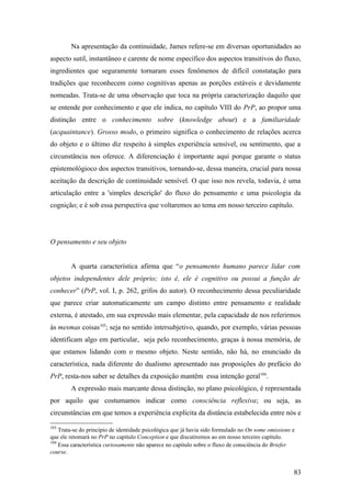 Na apresentação da continuidade, James refere-se em diversas oportunidades ao
aspecto sutil, instantâneo e carente de nome específico dos aspectos transitivos do fluxo,
ingredientes que seguramente tornaram esses fenômenos de difícil constatação para
tradições que reconhecem como cognitivas apenas as porções estáveis e devidamente
nomeadas. Trata-se de uma observação que toca na própria caracterização daquilo que
se entende por conhecimento e que ele indica, no capítulo VIII do PrP, ao propor uma
distinção entre o conhecimento sobre (knowledge about) e a familiaridade
(acquaintance). Grosso modo, o primeiro significa o conhecimento de relações acerca
do objeto e o último diz respeito à simples experiência sensível, ou sentimento, que a
circunstância nos oferece. A diferenciação é importante aqui porque garante o status
epistemológioco dos aspectos transitivos, tornando-se, dessa maneira, crucial para nossa
aceitação da descrição de continuidade sensível. O que isso nos revela, todavia, é uma
articulação entre a 'simples descrição' do fluxo do pensamento e uma psicologia da
cognição; e é sob essa perspectiva que voltaremos ao tema em nosso terceiro capítulo.
O pensamento e seu objeto
A quarta característica afirma que “o pensamento humano parece lidar com
objetos independentes dele próprio; isto é, ele é cognitivo ou possui a função de
conhecer” (PrP, vol. I, p. 262, grifos do autor). O reconhecimento dessa peculiaridade
que parece criar automaticamente um campo distinto entre pensamento e realidade
externa, é atestado, em sua expressão mais elementar, pela capacidade de nos referirmos
às mesmas coisas103
; seja no sentido intersubjetivo, quando, por exemplo, várias pessoas
identificam algo em particular, seja pelo reconhecimento, graças à nossa memória, de
que estamos lidando com o mesmo objeto. Neste sentido, não há, no enunciado da
característica, nada diferente do dualismo apresentado nas proposições do prefácio do
PrP, resta-nos saber se detalhes da exposição mantêm essa intenção geral104
.
A expressão mais marcante dessa distinção, no plano psicológico, é representada
por aquilo que costumamos indicar como consciência reflexiva; ou seja, as
circunstâncias em que temos a experiência explícita da distância estabelecida entre nós e
103
Trata-se do princípio de identidade psicológica que já havia sido formulado no On some omissions e
que ele retomará no PrP no capítulo Conception e que discutiremos ao em nosso terceiro capítulo.
104
Essa característica curiosamente não aparece no capítulo sobre o fluxo de consciência do Briefer
course.
83
 