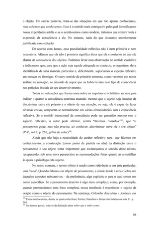 o objeto. Em outras palavras, trata-se das situações em que não apenas conhecemos,
mas sabemos que conhecemos. Este é o sentido mais corriqueiro pelo qual identificamos
nossa experiência adulta e se o aceitássemos como modelo, teríamos que reduzir toda a
expressão da consciência a ele. No entanto, nada do que dissemos anteriormente
justificaria essa redução.
De acordo com James, essa peculiaridade reflexiva não é nem primária e nem
necessária. Afirmar que ela não é primária significa dizer que ela é posterior ao que ele
chama de consciência dos objetos. Podemos levar essa observação no sentido evolutivo
e indicarmos que, para que a ação seja aquela adequada ao contexto, o organismo deve
identificá-la de uma maneria particular e, dificilmente, suporíamos o aspecto reflexivo
em moscas ou formigas. O outro sentido de primário remonta, como veremos em nossa
análise da sensação, ao absurdo de supor que os bebês teriam esse tipo de consciência
nos períodos iniciais de seu desenvolvimento.
Todas as indicações que fornecemos sobre os impulsos e os hábitos servem para
indicar o quanto a consciência continua atuando, mesmo que o sujeito seja incapaz de
discriminar entre ele próprio e o objeto de sua atenção; ou seja, ele é capaz de fazer
diversas coisas, comportar-se normalmente em várias circunstâncias sem a consciência
reflexiva. Se o sentido intencional da consciência pode ser garantido mesmo sem o
aspecto reflexivo, o autor pode afirmar, contra “diversos filósofos”105
, que “o
pensamento pode, mas não precisa, ao conhecer, discriminar entre ele e seu objeto”
(PrP, vol. I, p. 265, grifos do autor)106
.
Ainda que não haja a necessidade do caráter reflexivo para que falemos em
conhecimento, a constatação (como ponto de partida ou não) da distinção entre o
pensamento e seu objeto torna importante que esclareçamos o sentido deste último,
recuperando, sob uma nova perspectiva as recomendações feitas quanto às armadilhas
às quais o psicólogo está sujeito.
No senso comum, o termo objeto é usado como referência a um ente particular,
uma 'coisa'. Quando falamos em objeto do pensamento, a alusão tende a recair sobre um
daqueles aspectos substantivos – de preferência, algo explícito e para o qual temos um
nome específico. Se o pensamento descrito é algo mais complexo, como, por exemplo,
quando pronunciamos uma frase completa, nossa tendência é reconhecer o sujeito da
oração como o objeto do pensamento. Na sentença, Colombo descobriu a América em
105
Estes interlocutores, dentre os quais estão Kant, Ferrier, Hamilton e Green são listados na nota 31, p.
264.
106
Em termos gerais, trata-se da distinção entre saber que e saber como.
84
 