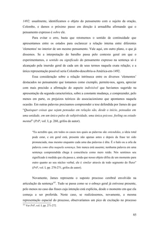 1492; usualmente, identificamos o objeto do pensamento com o sujeito da oração,
Colombo, e damos o próximo passo em direção à armadilha afirmando que o
pensamento expresso é sobre ele.
Para evitar o erro, basta que retomemos o sentido de continuidade que
apresentamos entre os estados para esclarecer a relação interna entre diferentes
'elementos' no interior de um mesmo pensamento. Vale aqui, em outro plano, o que já
dissemos. Se a interpretação do barulho passa pelo contexto geral em que o
experimentamos, o sentido ou significado do pensamento expresso na sentença só é
alcançado pela imersão geral de cada um de seus termos naquela exata relação; e a
única representação possível seria Colombo-descobriu-a-América-em-1492.
Essa consideração sobre a relação intrínseca entre os diversos ‘elementos’
destacados no pensamento que tomamos como exemplo, permite-nos, agora, apreciar
com mais precisão a afirmação do aspecto indivisível que havíamos sugerido na
apresentação da segunda característica, sobre a constante mudança, e compreender, pelo
menos em parte, os prejuízos teóricos do associacionismo que apontamos naquela
ocasião. Em outras palavras precisamos compreender a tese defendida por James de que
“Quaisquer coisas que sejam pensadas em relação são, desde o início, pensadas em
uma unidade, em um único pulso de subjetividade, uma única psicose, feeling ou estado
mental” (PrP, vol. I, p. 268, grifos do autor).
“Eu acredito que, em todos os casos nos quais as palavras são entendidas, a ideia total
pode estar, e em geral está, presente não apenas antes e depois da frase ter sido
pronunciada, mas mesmo enquanto cada uma das palavras é dita. É o halo ou a orla da
palavra como dita naquela sentença. Isto nunca está ausente; nenhuma palavra em uma
sentença compreendida chega à consciência como mero ruído. Nós sentimos seu
significado à medida que ela passa e, ainda que nosso objeto difira de um momento para
outro quanto ao seu núcleo verbal, ele é similar através de todo segmento do fluxo”
(PrP, vol. I, pp. 270-271, grifos do autor).
Novamente, James representa o suposto processo cerebral envolvido na
articulação da sentença107
. Tudo se passa como se o esboço geral já estivesse presente,
pelo menos no caso das frases cuja intenção está explícita, desde o momento em que ela
começa a ser proferida. Neste caso, se realizássemos, novamente, a mesma
representação espacial do processo, observaríamos um pico de excitação no processo
107
Ver PrP, vol. I, pp. 271-272.
85
 