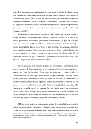 cerebral no momento em que cada palavra estivesse sendo proferida. A diferença agora
seria no plano de representação, não mais o plano cartesiano, mas uma figura sólida. Se
pudéssemos de alguma forma realizar um corte transversal em um momento particular
poderíamos identificar o quanto os aspectos se entrecruzam. O que percorre a exposição
é a sugestão de movimento paralelo entre o foco de atenção do elemento no pensamento
(o momento em que dizemos uma determinada palavra) e o pico de excitação do
processo cerebral108
.
O diagrama é extremamente ilustrativo. Nele, aparece de maneira pontual o
sentido da relação entre o processo mental e o processo cerebral. Se a atenção na
palavra pronunciada corresponde, pelo menos funcionalmente, ao pico da excitação,
temos mais uma forte evidência em favor de nossa interpretação em termos da adoção,
mesmo que implícita, de um isomorfismo. E, com a menção ao destaque para algum
ponto específico enquanto ênfase no meio de um processo global – e não indicação pela
noção de 'elemento' –, vemos o quanto sua posição perde em clareza pelo viés da
linguagem dualista em que é construída, ajudando-nos a compreender com mais
precisão a epígrafe com a qual abrimos este capítulo.
Nossa análise até este momento permitiu-nos acompanhar a importância, assim
como os perigos, da introspecção para a Psicologia, principalmente seu papel para o
aspecto descritivo da disciplina. Destacamos seu valor para a caracterização do
pensamento como um fluxo e para a indicação de suas peculiaridades. Pudemos, a partir
dessas observações, estabelecer a crítica de James ao atomismo e a redundância e
superficialidade das tentativas de explicar a unidade do pensamento, uma vez que ele
jamais pode ser tomado de forma isolada. Parte da inteligibilidade dessa descrição
baseou-se no reconhecimento de aspectos da vida mental através de sentimentos
(feelings) particulares, graças à distinção entre as duas formas de conhecimento e nada
do que dissemos até aqui escapou ao compromisso com o modelo do arco reflexo que
indicamos em forma de uma teoria da ação em nosso capítulo anterior.
O leitor atento notará, no entanto, que o sentido de continuidade, que sustenta a
metáfora do fluxo, não foi plenamente explicitado. Nossa menção ao processo pelo qual
o intervalo no pensamento reconhecido após o sono é contornado implicou o recurso à
108
James refere-se diretamente a um campo de consciência (ver PrP, p. 469), uma noção explorada por
Ferraz (2005). No Talks to teachers, ele faz uma distinção entre o foco e a margem desse campo para
indicar esse papel da atenção.
86
 