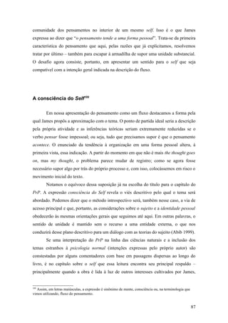 comunidade dos pensamentos no interior de um mesmo self. Isso é o que James
expressa ao dizer que “o pensamento tende a uma forma pessoal”. Trata-se da primeira
característica do pensamento que aqui, pelas razões que já explicitamos, resolvemos
tratar por último – também para escapar à armadilha de supor uma unidade substancial.
O desafio agora consiste, portanto, em apresentar um sentido para o self que seja
compatível com a intenção geral indicada na descrição do fluxo.
A consciência do Self109
Em nossa apresentação do pensamento como um fluxo destacamos a forma pela
qual James propôs a aproximação com o tema. O ponto de partida ideal seria a descrição
pela própria atividade e as inferências teóricas seriam extremamente reduzidas se o
verbo pensar fosse impessoal; ou seja, tudo que precisamos supor é que o pensamento
acontece. O enunciado da tendência à organização em uma forma pessoal altera, à
primeira vista, essa indicação. A partir do momento em que não é mais the thought goes
on, mas my thought, o problema parece mudar de registro; como se agora fosse
necessário supor algo por trás do próprio processo e, com isso, colocássemos em risco o
movimento inicial do texto.
Notamos o equívoco dessa suposição já na escolha do título para o capítulo do
PrP. A expressão consciência do Self revela o viés descritivo pelo qual o tema será
abordado. Podemos dizer que o método introspectivo será, também nesse caso, a via de
acesso principal e que, portanto, as considerações sobre o sujeito e a identidade pessoal
obedecerão às mesmas orientações gerais que seguimos até aqui. Em outras palavras, o
sentido de unidade é mantido sem o recurso a uma entidade externa, o que nos
conduzirá desse plano descritivo para um diálogo com as teorias do sujeito (Abib 1999).
Se uma interpretação do PrP na linha das ciências naturais e a inclusão dos
temas estranhos à psicologia normal (intenções expressas pelo próprio autor) são
constestadas por alguns comentadores com base em passagens dispersas ao longo do
livro, é no capítulo sobre o self que essa leitura encontra seu principal respaldo –
principalmente quando a obra é lida à luz de outros interesses cultivados por James,
109
Assim, em letras maiúsculas, a expressão é sinônimo de mente, consciência ou, na terminologia que
vimos utilizando, fluxo do pensamento.
87
 