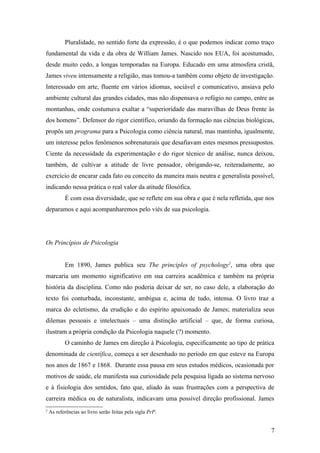 Pluralidade, no sentido forte da expressão, é o que podemos indicar como traço
fundamental da vida e da obra de William James. Nascido nos EUA, foi acostumado,
desde muito cedo, a longas temporadas na Europa. Educado em uma atmosfera cristã,
James viveu intensamente a religião, mas tomou-a também como objeto de investigação.
Interessado em arte, fluente em vários idiomas, sociável e comunicativo, ansiava pelo
ambiente cultural das grandes cidades, mas não dispensava o refúgio no campo, entre as
montanhas, onde costumava exaltar a “superioridade das maravilhas de Deus frente às
dos homens”. Defensor do rigor científico, oriundo da formação nas ciências biológicas,
propôs um programa para a Psicologia como ciência natural, mas mantinha, igualmente,
um interesse pelos fenômenos sobrenaturais que desafiavam estes mesmos pressupostos.
Ciente da necessidade da experimentação e do rigor técnico de análise, nunca deixou,
também, de cultivar a atitude de livre pensador, obrigando-se, reiteradamente, ao
exercício de encarar cada fato ou conceito da maneira mais neutra e generalista possível,
indicando nessa prática o real valor da atitude filosófica.
É com essa diversidade, que se reflete em sua obra e que é nela refletida, que nos
deparamos e aqui acompanharemos pelo viés de sua psicologia.
Os Princípios de Psicologia
Em 1890, James publica seu The principles of psychology2
, uma obra que
marcaria um momento significativo em sua carreira acadêmica e também na própria
história da disciplina. Como não poderia deixar de ser, no caso dele, a elaboração do
texto foi conturbada, inconstante, ambígua e, acima de tudo, intensa. O livro traz a
marca do ecletismo, da erudição e do espírito apaixonado de James; materializa seus
dilemas pessoais e intelectuais – uma distinção artificial – que, de forma curiosa,
ilustram a própria condição da Psicologia naquele (?) momento.
O caminho de James em direção à Psicologia, especificamente ao tipo de prática
denominada de científica, começa a ser desenhado no período em que esteve na Europa
nos anos de 1867 e 1868. Durante essa pausa em seus estudos médicos, ocasionada por
motivos de saúde, ele manifesta sua curiosidade pela pesquisa ligada ao sistema nervoso
e à fisiologia dos sentidos, fato que, aliado às suas frustrações com a perspectiva de
carreira médica ou de naturalista, indicavam uma possível direção profissional. James
2
As referências ao livro serão feitas pela sigla PrP.
7
 