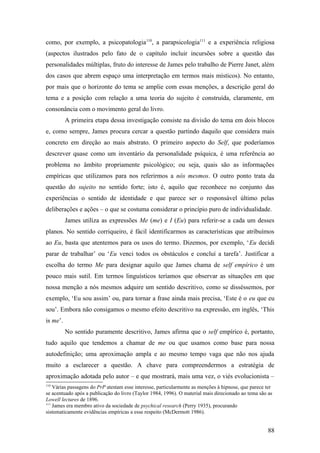 como, por exemplo, a psicopatologia110
, a parapsicologia111
e a experiência religiosa
(aspectos ilustrados pelo fato de o capítulo incluir incursões sobre a questão das
personalidades múltiplas, fruto do interesse de James pelo trabalho de Pierre Janet, além
dos casos que abrem espaço uma interpretação em termos mais místicos). No entanto,
por mais que o horizonte do tema se amplie com essas menções, a descrição geral do
tema e a posição com relação a uma teoria do sujeito é construída, claramente, em
consonância com o movimento geral do livro.
A primeira etapa dessa investigação consiste na divisão do tema em dois blocos
e, como sempre, James procura cercar a questão partindo daquilo que considera mais
concreto em direção ao mais abstrato. O primeiro aspecto do Self, que poderíamos
descrever quase como um inventário da personalidade psíquica, é uma referência ao
problema no âmbito propriamente psicológico; ou seja, quais são as informações
empíricas que utilizamos para nos referirmos a nós mesmos. O outro ponto trata da
questão do sujeito no sentido forte; isto é, aquilo que reconhece no conjunto das
experiências o sentido de identidade e que parece ser o responsável último pelas
deliberações e ações – o que se costuma considerar o princípio puro de individualidade.
James utiliza as expressões Me (me) e I (Eu) para referir-se a cada um desses
planos. No sentido corriqueiro, é fácil identificarmos as características que atribuímos
ao Eu, basta que atentemos para os usos do termo. Dizemos, por exemplo, ‘Eu decidi
parar de trabalhar’ ou ‘Eu venci todos os obstáculos e concluí a tarefa’. Justificar a
escolha do termo Me para designar aquilo que James chama de self empírico é um
pouco mais sutil. Em termos linguísticos teríamos que observar as situações em que
nossa menção a nós mesmos adquire um sentido descritivo, como se disséssemos, por
exemplo, ‘Eu sou assim’ ou, para tornar a frase ainda mais precisa, ‘Este é o eu que eu
sou’. Embora não consigamos o mesmo efeito descritivo na expressão, em inglês, ‘This
is me’.
No sentido puramente descritivo, James afirma que o self empírico é, portanto,
tudo aquilo que tendemos a chamar de me ou que usamos como base para nossa
autodefinição; uma aproximação ampla e ao mesmo tempo vaga que não nos ajuda
muito a esclarecer a questão. A chave para compreendermos a estratégia de
aproximação adotada pelo autor – e que mostrará, mais uma vez, o viés evolucionista –
110
Várias passagens do PrP atestam esse interesse, particularmente as menções à hipnose, que parece ter
se acentuado após a publicação do livro (Taylor 1984, 1996). O material mais direcionado ao tema são as
Lowell lectures de 1896.
111
James era membro ativo da sociedade de psychical research (Perry 1935), procurando
sistematicamente evidências empíricas a esse respeito (McDermott 1986).
88
 