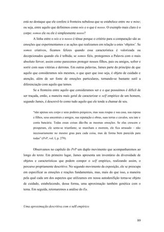 está no destaque que ele confere à fronteira nebulosa que se estabelece entre me e mine;
ou seja, entre aquilo que definimos como nós e o que é nosso. O exemplo mais claro é o
corpo: somos ele ou ele é simplesmente nosso?
A linha entre o nós e o nosso é tênue porque o critério para a comparação são as
emoções que experimentamos e as ações que realizamos em relação a estes ‘objetos’. Se
somos criativos, ficamos felizes quando essa característica é valorizada ou
decepcionados quando ela é tolhida; se somos fiéis, protegemos a Palavra com o mais
absoluto fervor; assim como parecemos proteger nossos filhos, pais ou amigos, sofrer e
sorrir com suas vitórias e derrotas. Em outras palavras, James parte do princípio de que
aquilo que consideramos nós mesmos, o que quer que isso seja, é objeto de cuidado e
atenção, além de ser fonte de emoções particulares, tornando-se bastante sutil a
diferenciação com aquilo que temos.
Se a fronteira entre aquilo que consideramos ser e o que possuímos é difícil de
ser traçada, então, a maneira mais geral de caracterizar o self empírico de um homem,
segundo James, é descrevê-lo como tudo aquilo que ele tende a chamar de seu.
“não apenas seu corpo e seus poderes psíquicos, mas suas roupas e sua casa, sua esposa
e filhos, seus ancestrais e amigos, sua reputação e obras, suas terras e cavalos, seu iate e
conta bancária. Todas essas coisas dão-lhe as mesmas emoções. Se elas crescem e
prosperam, ele sente-se triunfante; se murcham e morrem, ele fica arrasado – não
necessariamente no mesmo grau para cada coisa, mas de forma bem parecida para
todas” (PrP, vol. I, p. 279).
Observamos no capítulo do PrP um duplo movimento que acompanharemos ao
longo do texto. Em primeiro lugar, James apresenta um inventário da diversidade de
objetos e características que podem compor o self empírico, realizando assim, o
percurso propriamente descritivo. No segundo movimento da exposição, ele se preocupa
em especificar as emoções e reações fundamentais, mas, mais do que isso, a maneira
pela qual cada um dos aspectos que utilizamos em nossa autodenifição torna-se objeto
de cuidado, estabelecendo, dessa forma, uma aproximação também genética com o
tema. Em seguida, retomaremos a análise do Eu.
Uma aproximação descritiva com o self empírico
89
 